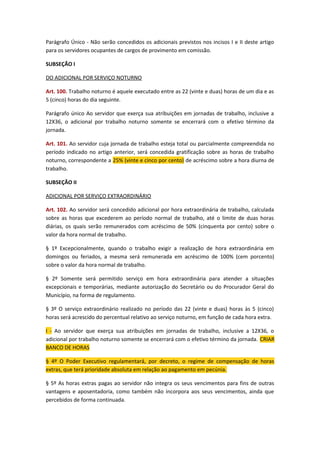 Parágrafo Único - Não serão concedidos os adicionais previstos nos incisos I e II deste artigo
para os servidores ocupantes de cargos de provimento em comissão.
SUBSEÇÃO I
DO ADICIONAL POR SERVIÇO NOTURNO
Art. 100. Trabalho noturno é aquele executado entre as 22 (vinte e duas) horas de um dia e as
5 (cinco) horas do dia seguinte.
Parágrafo único Ao servidor que exerça sua atribuições em jornadas de trabalho, inclusive a
12X36, o adicional por trabalho noturno somente se encerrará com o efetivo término da
jornada.
Art. 101. Ao servidor cuja jornada de trabalho esteja total ou parcialmente compreendida no
período indicado no artigo anterior, será concedida gratificação sobre as horas de trabalho
noturno, correspondente a 25% (vinte e cinco por cento) de acréscimo sobre a hora diurna de
trabalho.
SUBSEÇÃO II
ADICIONAL POR SERVIÇO EXTRAORDINÁRIO
Art. 102. Ao servidor será concedido adicional por hora extraordinária de trabalho, calculada
sobre as horas que excederem ao período normal de trabalho, até o limite de duas horas
diárias, os quais serão remunerados com acréscimo de 50% (cinquenta por cento) sobre o
valor da hora normal de trabalho.
§ 1º Excepcionalmente, quando o trabalho exigir a realização de hora extraordinária em
domingos ou feriados, a mesma será remunerada em acréscimo de 100% (cem porcento)
sobre o valor da hora normal de trabalho.
§ 2º Somente será permitido serviço em hora extraordinária para atender a situações
excepcionais e temporárias, mediante autorização do Secretário ou do Procurador Geral do
Município, na forma de regulamento.
§ 3º O serviço extraordinário realizado no período das 22 (vinte e duas) horas às 5 (cinco)
horas será acrescido do percentual relativo ao serviço noturno, em função de cada hora extra.
I - Ao servidor que exerça sua atribuições em jornadas de trabalho, inclusive a 12X36, o
adicional por trabalho noturno somente se encerrará com o efetivo término da jornada. CRIAR
BANCO DE HORAS
§ 4º O Poder Executivo regulamentará, por decreto, o regime de compensação de horas
extras, que terá prioridade absoluta em relação ao pagamento em pecúnia.
§ 5º As horas extras pagas ao servidor não integra os seus vencimentos para fins de outras
vantagens e aposentadoria, como também não incorpora aos seus vencimentos, ainda que
percebidos de forma continuada.

 