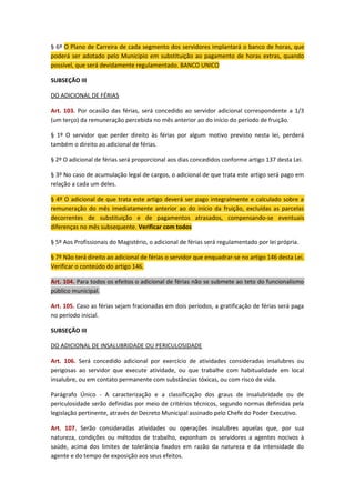 § 6º O Plano de Carreira de cada segmento dos servidores implantará o banco de horas, que
poderá ser adotado pelo Município em substituição ao pagamento de horas extras, quando
possível, que será devidamente regulamentado. BANCO UNICO
SUBSEÇÃO III
DO ADICIONAL DE FÉRIAS
Art. 103. Por ocasião das férias, será concedido ao servidor adicional correspondente a 1/3
(um terço) da remuneração percebida no mês anterior ao do início do período de fruição.
§ 1º O servidor que perder direito às férias por algum motivo previsto nesta lei, perderá
também o direito ao adicional de férias.
§ 2º O adicional de férias será proporcional aos dias concedidos conforme artigo 137 desta Lei.
§ 3º No caso de acumulação legal de cargos, o adicional de que trata este artigo será pago em
relação a cada um deles.
§ 4º O adicional de que trata este artigo deverá ser pago integralmente e calculado sobre a
remuneração do mês imediatamente anterior ao do início da fruição, excluídas as parcelas
decorrentes de substituição e de pagamentos atrasados, compensando-se eventuais
diferenças no mês subsequente. Verificar com todos
§ 5º Aos Profissionais do Magistério, o adicional de férias será regulamentado por lei própria.
§ 7º Não terá direito ao adicional de férias o servidor que enquadrar-se no artigo 146 desta Lei.
Verificar o conteúdo do artigo 146.
Art. 104. Para todos os efeitos o adicional de férias não se submete ao teto do funcionalismo
público municipal.
Art. 105. Caso as férias sejam fracionadas em dois períodos, a gratificação de férias será paga
no período inicial.
SUBSEÇÃO III
DO ADICIONAL DE INSALUBRIDADE OU PERICULOSIDADE
Art. 106. Será concedido adicional por exercício de atividades consideradas insalubres ou
perigosas ao servidor que execute atividade, ou que trabalhe com habitualidade em local
insalubre, ou em contato permanente com substâncias tóxicas, ou com risco de vida.
Parágrafo Único - A caracterização e a classificação dos graus de insalubridade ou de
periculosidade serão definidas por meio de critérios técnicos, segundo normas definidas pela
legislação pertinente, através de Decreto Municipal assinado pelo Chefe do Poder Executivo.
Art. 107. Serão consideradas atividades ou operações insalubres aquelas que, por sua
natureza, condições ou métodos de trabalho, exponham os servidores a agentes nocivos à
saúde, acima dos limites de tolerância fixados em razão da natureza e da intensidade do
agente e do tempo de exposição aos seus efeitos.

 