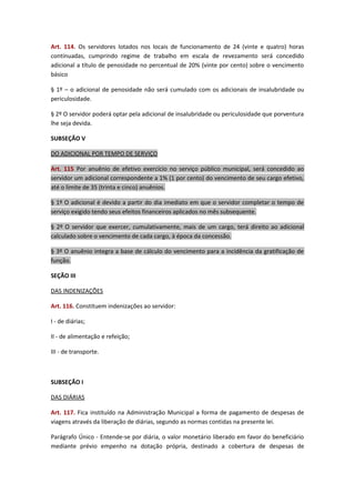 Art. 114. Os servidores lotados nos locais de funcionamento de 24 (vinte e quatro) horas
continuadas, cumprindo regime de trabalho em escala de revezamento será concedido
adicional a título de penosidade no percentual de 20% (vinte por cento) sobre o vencimento
básico
§ 1º – o adicional de penosidade não será cumulado com os adicionais de insalubridade ou
periculosidade.
§ 2º O servidor poderá optar pela adicional de insalubridade ou periculosidade que porventura
lhe seja devida.
SUBSEÇÃO V
DO ADICIONAL POR TEMPO DE SERVIÇO
Art. 115 Por anuênio de efetivo exercício no serviço público municipal, será concedido ao
servidor um adicional correspondente a 1% (1 por cento) do vencimento de seu cargo efetivo,
até o limite de 35 (trinta e cinco) anuênios.
§ 1º O adicional é devido a partir do dia imediato em que o servidor completar o tempo de
serviço exigido tendo seus efeitos financeiros aplicados no mês subsequente.
§ 2º O servidor que exercer, cumulativamente, mais de um cargo, terá direito ao adicional
calculado sobre o vencimento de cada cargo, à época da concessão.
§ 3º O anuênio integra a base de cálculo do vencimento para a incidência da gratificação de
função.
SEÇÃO III
DAS INDENIZAÇÕES
Art. 116. Constituem indenizações ao servidor:
I - de diárias;
II - de alimentação e refeição;
III - de transporte.

SUBSEÇÃO I
DAS DIÁRIAS
Art. 117. Fica instituído na Administração Municipal a forma de pagamento de despesas de
viagens através da liberação de diárias, segundo as normas contidas na presente lei.
Parágrafo Único - Entende-se por diária, o valor monetário liberado em favor do beneficiário
mediante prévio empenho na dotação própria, destinado a cobertura de despesas de

 
