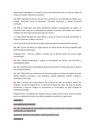 alimentação, hospedagem, locomoção e outras, para deslocamento de sua sede em objeto de
serviço, em caráter eventual ou transitório.
Art. 118. A liberação de recursos de que trata a presente lei, será efetivada ao Prefeito, Vice
Prefeito, Procurador Geral do Município, Secretários Municipais e demais servidores
municipais.
Art. 119. O responsável pela diária apresentará relatório circunstanciado da viagem, ou
documento que comprove a participação do servidor em evento, referendado pelo superior
imediato, em até 15 (quinze) dias úteis após seu retorno.
§ 1º Não haverá liberação de novas diárias, a quem da anterior não haja apresentado os
relatórios referentes a viagens anteriores.
§ 2º A concessão de diárias não está sujeita á apresentação de comprovantes de despesas.
Art. 120. O valor das diárias de viagem deverá ser fixado através de decreto expedido pelo
Chefe do Executivo Municipal.
Parágrafo Único - Fará jus a diárias o servidor que se deslocar dentro da mesma região
metropolitana.
Art. 121. Quando programada a viagem ou participação em evento, será permitida a
antecipação de diárias.
Art. 122. Quando houver necessidade de deslocamentos dentro do Município não se aplicará
este modelo de diárias.
Art. 123. Terão direito ao recebimento de diárias de viagem, servidores de órgãos da esfera
federal, estadual, municipal e suas autarquias, quando legalmente cedidos e postos à
disposição do município.
Art. 124. O servidor que receber diária e não se afastar da sede, por qualquer motivo, fica
obrigado a restituí-la integralmente, no prazo de 02 (dois) dias úteis, sob pena de sanções
disciplinares e desconto integral nos vencimentos ou remuneração, do valor corrigido da
importância recebida.
Parágrafo Único - Na hipótese de o servidor retornar à sede em prazo menor do que o previsto
para o seu afastamento restituirá as diárias recebidas em excesso, em igual prazo.
SUBSEÇÃO II
DA ALIMENTAÇÃO E REFEIÇÃO
Art. 125. A indenização por alimentação será devido ao servidor ativo, na forma e condições
estabelecidas em regulamento.
Estabelecer critérios de vale refeição – pelo menos 04 ufm mês.
SUBSEÇÃO III

 