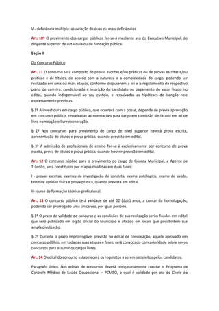V - deficiência múltipla: associação de duas ou mais deficiências.
Art. 10º O provimento dos cargos públicos far-se-á mediante ato do Executivo Municipal, do
dirigente superior de autarquia ou de fundação pública.
Seção II
Do Concurso Público
Art. 11 O concurso será composto de provas escritas e/ou práticas ou de provas escritas e/ou
práticas e de títulos, de acordo com a natureza e a complexidade do cargo, podendo ser
realizado em uma ou mais etapas, conforme dispuserem a lei e o regulamento do respectivo
plano de carreira, condicionada a inscrição do candidato ao pagamento do valor fixado no
edital, quando indispensável ao seu custeio, e ressalvadas as hipóteses de isenção nele
expressamente previstas.
§ 1º A investidura em cargo público, que ocorrerá com a posse, depende de prévia aprovação
em concurso público, ressalvadas as nomeações para cargo em comissão declarado em lei de
livre nomeação e livre exoneração.
§ 2º Nos concursos para provimento de cargo de nível superior haverá prova escrita,
apresentação de títulos e prova prática, quando previsto em edital.
§ 3º A admissão de profissionais de ensino far-se-á exclusivamente por concurso de prova
escrita, prova de títulos e prova prática, quando houver previsão em edital.
Art. 12 O concurso público para o provimento do cargo de Guarda Municipal, e Agente de
Trânsito, será constituído por etapas divididas em duas fases:
I - provas escritas, exames de investigação de conduta, exame patológico, exame de saúde,
teste de aptidão física e prova prática, quando prevista em edital.
II - curso de formação técnico-profissional.
Art. 13 O concurso público terá validade de até 02 (dois) anos, a contar da homologação,
podendo ser prorrogado uma única vez, por igual período.
§ 1º O prazo de validade do concurso e as condições de sua realização serão fixados em edital
que será publicado em órgão oficial do Município e afixado em locais que possibilitem sua
ampla divulgação.
§ 2º Durante o prazo improrrogável previsto no edital de convocação, aquele aprovado em
concurso público, em todas as suas etapas e fases, será convocado com prioridade sobre novos
concursos para assumir os cargos livres.
Art. 14 O edital do concurso estabelecerá os requisitos a serem satisfeitos pelos candidatos.
Parágrafo único. Nos editais de concursos deverá obrigatoriamente constar o Programa de
Controle Médico de Saúde Ocupacional – PCMSO, o qual é validado por ato do Chefe do

 