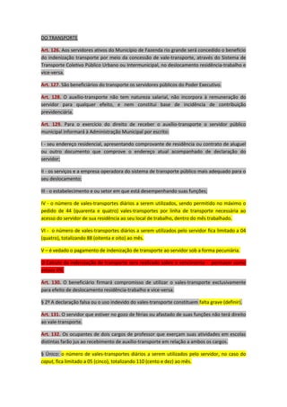 DO TRANSPORTE
Art. 126. Aos servidores ativos do Município de Fazenda rio grande será concedido o benefício
do indenização transporte por meio da concessão de vale-transporte, através do Sistema de
Transporte Coletivo Público Urbano ou Intermunicipal, no deslocamento residência-trabalho e
vice-versa.
Art. 127. São beneficiários do transporte os servidores públicos do Poder Executivo.
Art. 128. O auxílio-transporte não tem natureza salarial, não incorpora à remuneração do
servidor para qualquer efeito, e nem constitui base de incidência de contribuição
previdenciária.
Art. 129. Para o exercício do direito de receber o auxílio-transporte o servidor público
municipal informará à Administração Municipal por escrito:
I - seu endereço residencial, apresentando comprovante de residência ou contrato de aluguel
ou outro documento que comprove o endereço atual acompanhado de declaração do
servidor;
II - os serviços e a empresa operadora do sistema de transporte público mais adequado para o
seu deslocamento;
III - o estabelecimento e ou setor em que está desempenhando suas funções;
IV - o número de vales-transportes diários a serem utilizados, sendo permitido no máximo o
pedido de 44 (quarenta e quatro) vales-transportes por linha de transporte necessária ao
acesso do servidor de sua residência ao seu local de trabalho, dentro do mês trabalhado.
VI - o número de vales-transportes diários a serem utilizados pelo servidor fica limitado a 04
(quatro), totalizando 88 (oitenta e oito) ao mês.
V – é vedado o pagamento de indenização de transporte ao servidor sob a forma pecuniária.
O Calculo da indenização de transporte sera realizado sobre o vencimento - permacer como
estava 6%.
Art. 130. O beneficiário firmará compromisso de utilizar o vales-transporte exclusivamente
para efeito de deslocamento residência-trabalho e vice-versa.
§ 2º A declaração falsa ou o uso indevido do vales-transporte constituem falta grave (definir).
Art. 131. O servidor que estiver no gozo de férias ou afastado de suas funções não terá direito
ao vale-transporte.
Art. 132. Os ocupantes de dois cargos de professor que exerçam suas atividades em escolas
distintas farão jus ao recebimento de auxílio-transporte em relação a ambos os cargos.
§ Único: o número de vales-transportes diários a serem utilizados pelo servidor, no caso do
caput, fica limitado a 05 (cinco), totalizando 110 (cento e dez) ao mês.

 