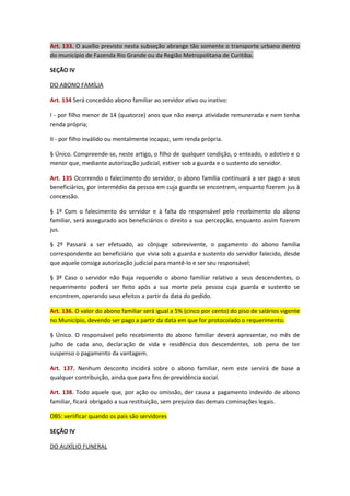 Art. 133. O auxílio previsto nesta subseção abrange tão somente o transporte urbano dentro
do município de Fazenda Rio Grande ou da Região Metropolitana de Curitiba.
SEÇÃO IV
DO ABONO FAMÍLIA
Art. 134 Será concedido abono familiar ao servidor ativo ou inativo:
I - por filho menor de 14 (quatorze) anos que não exerça atividade remunerada e nem tenha
renda própria;
II - por filho inválido ou mentalmente incapaz, sem renda própria.
§ Único. Compreende-se, neste artigo, o filho de qualquer condição, o enteado, o adotivo e o
menor que, mediante autorização judicial, estiver sob a guarda e o sustento do servidor.
Art. 135 Ocorrendo o falecimento do servidor, o abono família continuará a ser pago a seus
beneficiários, por intermédio da pessoa em cuja guarda se encontrem, enquanto fizerem jus à
concessão.
§ 1º Com o falecimento do servidor e à falta do responsável pelo recebimento do abono
familiar, será assegurado aos beneficiários o direito a sua percepção, enquanto assim fizerem
jus.
§ 2º Passará a ser efetuado, ao cônjuge sobrevivente, o pagamento do abono família
correspondente ao beneficiário que vivia sob a guarda e sustento do servidor falecido, desde
que aquele consiga autorização judicial para mantê-lo e ser seu responsável;
§ 3º Caso o servidor não haja requerido o abono familiar relativo a seus descendentes, o
requerimento poderá ser feito após a sua morte pela pessoa cuja guarda e sustento se
encontrem, operando seus efeitos a partir da data do pedido.
Art. 136. O valor do abono familiar será igual a 5% (cinco por cento) do piso de salários vigente
no Município, devendo ser pago a partir da data em que for protocolado o requerimento.
§ Único. O responsável pelo recebimento do abono familiar deverá apresentar, no mês de
julho de cada ano, declaração de vida e residência dos descendentes, sob pena de ter
suspenso o pagamento da vantagem.
Art. 137. Nenhum desconto incidirá sobre o abono familiar, nem este servirá de base a
qualquer contribuição, ainda que para fins de previdência social.
Art. 138. Todo aquele que, por ação ou omissão, der causa a pagamento indevido de abono
familiar, ficará obrigado a sua restituição, sem prejuízo das demais cominações legais.
OBS: veriificar quando os pais são servidores
SEÇÃO IV
DO AUXÍLIO FUNERAL

 