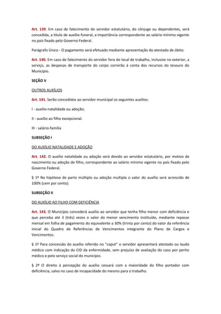 Art. 139. Em caso de falecimento do servidor estatutário, do cônjuge ou dependentes, será
concedida, a título de auxílio-funeral, a importância correspondente ao salário mínimo vigente
no país fixado pelo Governo Federal.
Parágrafo Único - O pagamento será efetuado mediante apresentação do atestado de óbito.
Art. 140. Em caso de falecimento do servidor fora do local de trabalho, inclusive no exterior, a
serviço, as despesas de transporte do corpo correrão à conta dos recursos do tesouro do
Município.
SEÇÃO V
OUTROS AUXÍLIOS
Art. 141. Serão concedidos ao servidor municipal os seguintes auxílios:
I - auxílio-natalidade ou adoção;
II - auxílio ao filho excepcional.
III - salário-família
SUBSEÇÃO I
DO AUXÍLIO NATALIDADE E ADOÇÃO
Art. 142. O auxílio natalidade ou adoção será devido ao servidor estatutário, por motivo de
nascimento ou adoção de filho, correspondente ao salário mínimo vigente no país fixado pelo
Governo Federal.
§ 1º Na hipótese de parto múltiplo ou adoção multipla o valor do auxílio será acrescido de
100% (cem por cento).
SUBSEÇÃO II
DO AUXÍLIO AO FILHO COM DEFICIÊNCIA
Art. 143. O Município concederá auxílio ao servidor que tenha filho menor com deficiência e
que perceba até 3 (três) vezes o valor do menor vencimento instituído, mediante repasse
mensal em folha de pagamento do equivalente a 30% (trinta por cento) do valor da referência
inicial do Quadro de Referências de Vencimentos integrante do Plano de Cargos e
Vencimentos.
§ 1º Para concessão do auxílio referido no "caput" o servidor apresentará atestado ou laudo
médico com indicação do CID da enfermidade, sem prejuízo de avaliação do caso por perito
médico e pelo serviço social do município.
§ 2º O direito à percepção do auxílio cessará com a maioridade do filho portador com
deficiência, salvo no caso de incapacidade do mesmo para o trabalho.

 