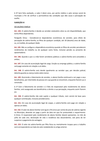 § 3º Será feita avaliação, a cada 2 (dois) anos, por perito médico e pelo serviço social do
município a fim de verificar a permanência das condições que dão causa à percepção do
auxílio.
SUBSEÇÃO III
DO SALÁRIO FAMÍLIA
Art. 144. O salário-família é devido ao servidor estatutário ativo ou em disponibilidade, que
tenha filhos dependentes.
Parágrafo Único - Consideram-se dependentes econômicos do servidor, para efeito de
percepção de salário-família, os filhos de qualquer condição, até 18 (dezoito) anos de idade,
ou, se inválido, de qualquer idade.
Art. 145. Não se configura a dependência econômica quando os filhos do servidor perceberem
rendimentos do trabalho ou de qualquer outra fonte, inclusive pensão ou provento de
aposentadoria.
Art. 146. Quando o pai e a mãe forem servidores públicos o salário-família será concedido a
ambos.
Art. 147. Em caso de acumulação legal de cargo, função ou emprego público, o salário-família
será pago somente em relação a um deles.
Art. 148. O salário-família será devido igualmente ao servidor que, por decisão judicial,
detenha guarda ou exerça tutela sobre menor.
Art. 149. Ocorrendo o falecimento do servidor, o abono família continuará a ser pago a seus
beneficiários, por intermédio da pessoa em cuja guarda se encontrem, enquanto fizerem jus à
concessão.
§ 1º Com o falecimento do servidor e à falta do responsável pelo recebimento do abono
familiar, será assegurado aos beneficiários o direito a sua percepção, enquanto assim fizerem
jus.
Art. 150. O salário-família não está sujeito a qualquer tributo, nem servirá de base para
qualquer contribuição, inclusive previdenciária.
Art. 151. Em caso de acumulação legal de cargos, o salário-família será pago em relação a
apenas um deles.
Art. 152. O valor do abono familiar será igual a 5% (cinco por cento) do piso de salários vigente
no Município, devendo ser pago a partir da data em que for protocolado o requerimento.
§ Único. O responsável pelo recebimento do abono familiar deverá apresentar, no mês de
julho de cada ano, declaração de vida e residência dos descendentes, sob pena de ter
suspenso o pagamento da vantagem.
Art. 153. O valor do salário-família por filho física ou mentalmente incapaz para o trabalho
será correspondente ao triplo do valor estabelecido no artigo anterior.

 