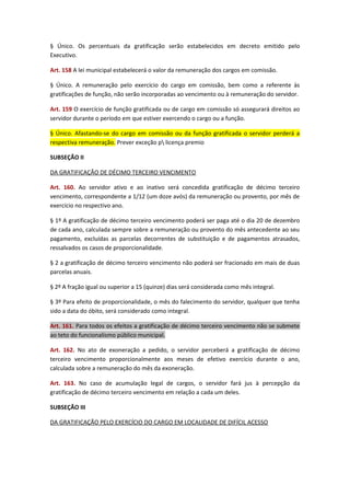 § Único. Os percentuais da gratificação serão estabelecidos em decreto emitido pelo
Executivo.
Art. 158 A lei municipal estabelecerá o valor da remuneração dos cargos em comissão.
§ Único. A remuneração pelo exercício do cargo em comissão, bem como a referente às
gratificações de função, não serão incorporadas ao vencimento ou à remuneração do servidor.
Art. 159 O exercício de função gratificada ou de cargo em comissão só assegurará direitos ao
servidor durante o período em que estiver exercendo o cargo ou a função.
§ Único. Afastando-se do cargo em comissão ou da função gratificada o servidor perderá a
respectiva remuneração. Prever exceção p licença premio
SUBSEÇÃO II
DA GRATIFICAÇÃO DE DÉCIMO TERCEIRO VENCIMENTO
Art. 160. Ao servidor ativo e ao inativo será concedida gratificação de décimo terceiro
vencimento, correspondente a 1/12 (um doze avós) da remuneração ou provento, por mês de
exercício no respectivo ano.
§ 1º A gratificação de décimo terceiro vencimento poderá ser paga até o dia 20 de dezembro
de cada ano, calculada sempre sobre a remuneração ou provento do mês antecedente ao seu
pagamento, excluídas as parcelas decorrentes de substituição e de pagamentos atrasados,
ressalvados os casos de proporcionalidade.
§ 2 a gratificação de décimo terceiro vencimento não poderá ser fracionado em mais de duas
parcelas anuais.
§ 2º A fração igual ou superior a 15 (quinze) dias será considerada como mês integral.
§ 3º Para efeito de proporcionalidade, o mês do falecimento do servidor, qualquer que tenha
sido a data do óbito, será considerado como integral.
Art. 161. Para todos os efeitos a gratificação de décimo terceiro vencimento não se submete
ao teto do funcionalismo público municipal.
Art. 162. No ato de exoneração a pedido, o servidor perceberá a gratificação de décimo
terceiro vencimento proporcionalmente aos meses de efetivo exercício durante o ano,
calculada sobre a remuneração do mês da exoneração.
Art. 163. No caso de acumulação legal de cargos, o servidor fará jus à percepção da
gratificação de décimo terceiro vencimento em relação a cada um deles.
SUBSEÇÃO III
DA GRATIFICAÇÃO PELO EXERCÍCIO DO CARGO EM LOCALIDADE DE DIFÍCIL ACESSO

 