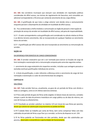 Art. 164. Aos servidores municipais que exerçam suas atividades em repartições públicas
consideradas de difícil acesso, nos termos de regulamento do Executivo, será concedido um
adicional correspondente a 5% (cinco por cento) do vencimento do seu cargo efetivo.
Art. 165. A gratificação de que trata o artigo anterior será devida única e exclusivamente
enquanto persistir o desempenho da atividade em localidade de difícil acesso.
§1. Fica condicionada a chefia imediata a comunicação ao órgão de pessoal a interrupção da
prestação de serviço do servidor em localidade de difícil acesso, sob pena de responsabilidade.
§ 2.º - O valor correspondente a esta gratificação será considerado no cálculo relativo às férias
e ao décimo terceiro vencimento, não se incorporando em qualquer hipótese ao vencimento
básico do servidor.
§ 3.º - A gratificação por difícil acesso não será incorporada ao vencimento ou remuneração do
servidor.
SEÇÃO VIII
DA DIFERENÇA POR EXERCÍCIO DE CARGO COMISSIONADO
Art. 166. O servidor estatutário que vier a ser nomeado para exercer as funções de cargo de
livre nomeação e exoneração terá a remuneração composta pela soma das seguintes verbas:
I - vencimento do cargo estatutário do respectivo servidor, incluídas suas vantagens pessoais e
excluídas eventuais gratificações individuais da carreira;
II - à titulo de gratificação, o valor referente a diferença entre o vencimento do cargo de livre
nomeação e exoneração e o valor do vencimento base da categoria.
CAPITULO III
DAS FÉRIAS
Art. 167. Todo servidor fará jus, anualmente, ao gozo de um período de férias com direito a
todas as vantagens, como se em efetivo exercício estivesse.
§ 1º Para cada período de gozo de férias serão exigidos 12 (doze) meses de exercício, contados
sempre a partir da data da primeira investidura em cargo público ou da data do retorno, em
caso de licenças ou afastamentos.
§ 2º É facultado ao servidor substituir no máximo 1/3 (um terço) de suas férias por pecúnia,
desde que solicite tal substituição conjuntamente ao pedido de férias.
§ 4º É vedado faltar ao trabalho por conta de férias, bem como compensar faltas com dias
subtraídos do período de férias a que fizer jus o servidor, na forma do disposto no art. 154.
§ 5º As férias poderão ser fracionadas em dois períodos, desde que não substituídas por
pecúnia, observado a conveniência e oportunidade do fracionamento.

 