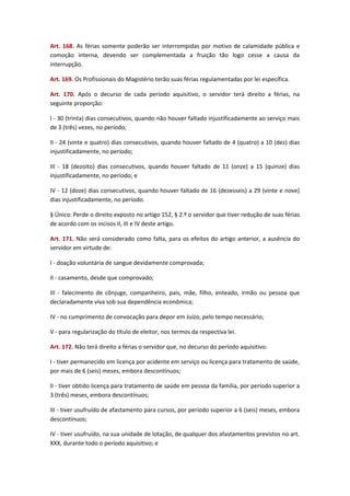 Art. 168. As férias somente poderão ser interrompidas por motivo de calamidade pública e
comoção interna, devendo ser complementada a fruição tão logo cesse a causa da
interrupção.
Art. 169. Os Profissionais do Magistério terão suas férias regulamentadas por lei específica.
Art. 170. Após o decurso de cada período aquisitivo, o servidor terá direito a férias, na
seguinte proporção:
I - 30 (trinta) dias consecutivos, quando não houver faltado injustificadamente ao serviço mais
de 3 (três) vezes, no período;
II - 24 (vinte e quatro) dias consecutivos, quando houver faltado de 4 (quatro) a 10 (dez) dias
injustificadamente, no período;
III - 18 (dezoito) dias consecutivos, quando houver faltado de 11 (onze) a 15 (quinze) dias
injustificadamente, no período; e
IV - 12 (doze) dias consecutivos, quando houver faltado de 16 (dezesseis) a 29 (vinte e nove)
dias injustificadamente, no período.
§ Único: Perde o direito exposto no artigo 152, § 2.º o servidor que tiver redução de suas férias
de acordo com os incisos II, III e IV deste artigo.
Art. 171. Não será considerado como falta, para os efeitos do artigo anterior, a ausência do
servidor em virtude de:
I - doação voluntária de sangue devidamente comprovada;
II - casamento, desde que comprovado;
III - falecimento de cônjuge, companheiro, pais, mãe, filho, enteado, irmão ou pessoa que
declaradamente viva sob sua dependência econômica;
IV - no cumprimento de convocação para depor em Juízo, pelo tempo necessário;
V - para regularização do título de eleitor, nos termos da respectiva lei.
Art. 172. Não terá direito a férias o servidor que, no decurso do período aquisitivo:
I - tiver permanecido em licença por acidente em serviço ou licença para tratamento de saúde,
por mais de 6 (seis) meses, embora descontínuos;
II - tiver obtido licença para tratamento de saúde em pessoa da família, por período superior a
3 (três) meses, embora descontínuos;
III - tiver usufruído de afastamento para cursos, por período superior a 6 (seis) meses, embora
descontínuos;
IV - tiver usufruído, na sua unidade de lotação, de qualquer dos afastamentos previstos no art.
XXX, durante todo o período aquisitivo; e

 