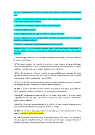 Art. 173. O afastamento do exercício do cargo será permitido, a critério da Administração,
para:
I - atender imperativo de convênio firmado na esfera intragovernamental, conforme dispuser
lei que autorize o respectivo convênio;
II - participar de competições esportivas oficiais, de nível nacional.
III - exercer cargo em comissão;
IV - ficar à disposição de outro órgão municipal ou autarquia municipal;
V - para freqüentar curso de pós-graduação, mestrado, aperfeiçoamento ou atualização,
conforme regulamento próprio; e
VI - estudo ou representação oficial determinado pela administração.
Parágrafo Único - Os afastamentos previstos neste artigo pressupõem atendimento ao
interesse público, inclusive no que diz respeito á disponibilidade orçamentária e financeira do
município.
V - estiver em gozo de licença por motivo de afastamento do cônjuge e de licença para tratar
de assuntos particulares.
§ 1º Nos casos previstos no inciso IV deste artigo, no que concerne a afastamentos para
cursos, e nas hipóteses do inciso III, consideram-se usufruídas as férias nos períodos de recesso
acadêmico ocorridos no prazo de duração do afastamento autorizado.
§ 2º Nos demais casos previstos no inciso IV, a responsabilidade pela concessão das férias,
segundo as normas desta Lei, será do titular da unidade administrativa em que o servidor
encontrar-se prestando serviços, seja a que título for.
§ 3º Iniciar-se-á o decurso de novo período aquisitivo quando, após a ocorrência de qualquer
das condições previstas neste artigo, o servidor retornar ao serviço.
Art. 174. O prazo do período aquisitivo de férias suspende-se pelo tempo que perdurar a
licença concedida a servidor no seu curso, nos casos do artigo 91 desta Lei.
Parágrafo 1.º. No caso das licenças referidas nos incisos VIII e X do artigo 91 desta lei, gozadas
no período aquisitivo de férias, prevalecerá o disposto no caput ainda que o afastamento
resultar superior a 15 dias.
Parágrafo 2.º Ocorrendo a suspensão da fruição de férias de que trata este artigo as mesmas
serão automaticamente continuadas a partir do final da licença.
Art. 175. No cálculo do abono pecuniário será considerado o valor do adicional de férias,
previsto no artigo 85.(terço constitucional)
Art. 176. O servidor que opera direta e permanentemente com raios X ou substâncias
radioativas gozará, obrigatoriamente, 20 (vinte) dias consecutivos de férias por semestre de
atividade profissional, proibida, em qualquer hipótese, a acumulação.

 