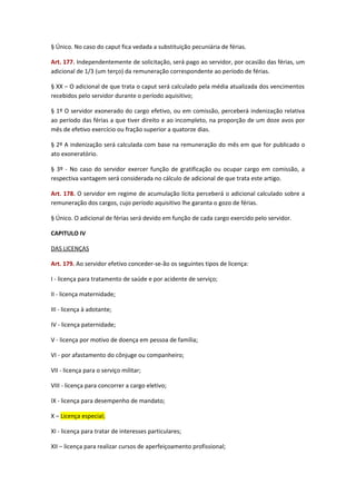 § Único. No caso do caput fica vedada a substituição pecuniária de férias.
Art. 177. Independentemente de solicitação, será pago ao servidor, por ocasião das férias, um
adicional de 1/3 (um terço) da remuneração correspondente ao período de férias.
§ XX – O adicional de que trata o caput será calculado pela média atualizada dos vencimentos
recebidos pelo servidor durante o período aquisitivo;
§ 1º O servidor exonerado do cargo efetivo, ou em comissão, perceberá indenização relativa
ao período das férias a que tiver direito e ao incompleto, na proporção de um doze avos por
mês de efetivo exercício ou fração superior a quatorze dias.
§ 2º A indenização será calculada com base na remuneração do mês em que for publicado o
ato exoneratório.
§ 3º - No caso do servidor exercer função de gratificação ou ocupar cargo em comissão, a
respectiva vantagem será considerada no cálculo de adicional de que trata este artigo.
Art. 178. O servidor em regime de acumulação lícita perceberá o adicional calculado sobre a
remuneração dos cargos, cujo período aquisitivo lhe garanta o gozo de férias.
§ Único. O adicional de férias será devido em função de cada cargo exercido pelo servidor.
CAPITULO IV
DAS LICENÇAS
Art. 179. Ao servidor efetivo conceder-se-ão os seguintes tipos de licença:
I - licença para tratamento de saúde e por acidente de serviço;
II - licença maternidade;
III - licença à adotante;
IV - licença paternidade;
V - licença por motivo de doença em pessoa de família;
VI - por afastamento do cônjuge ou companheiro;
VII - licença para o serviço militar;
VIII - licença para concorrer a cargo eletivo;
IX - licença para desempenho de mandato;
X – Licença especial;
XI - licença para tratar de interesses particulares;
XII – licença para realizar cursos de aperfeiçoamento profissional;

 