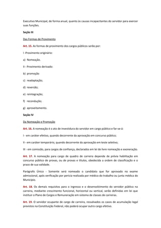 Executivo Municipal, de forma anual, quanto às causas incapacitantes do servidor para exercer
suas funções.
Seção III
Das Formas de Provimento
Art. 15. As formas de provimento dos cargos públicos serão por:
I -Provimento originário:
a) Nomeação.
II - Provimento derivado:
b) promoção
c) readaptação;
d) reversão;
e) reintegração;
f) recondução;
g) aproveitamento.
Seção IV
Da Nomeação e Promoção
Art. 16. A nomeação é o ato de investidura do servidor em cargo público e far-se-á:
I - em caráter efetivo, quando decorrente da aprovação em concurso público;
II - em caráter temporário, quando decorrente da aprovação em teste seletivo;
III - em comissão, para cargos de confiança, declarados em lei de livre nomeação e exoneração.
Art. 17. A nomeação para cargo de quadro de carreira depende de prévia habilitação em
concurso público de provas, ou de provas e títulos, obedecida a ordem de classificação e o
prazo de sua validade.
Parágrafo Único - Somente será nomeado o candidato que for aprovado no exame
admissional, após verificação por pericia realizada por médico do trabalho ou junta médica do
Município.
Art. 18. Os demais requisitos para o ingresso e o desenvolvimento do servidor público na
carreira, mediante crescimento funcional, horizontal ou vertical, serão definidas em lei que
instituir o Plano de Cargos e Remuneração em sistema de classes de carreiras.
Art. 19. O servidor ocupante de cargo de carreira, ressalvados os casos de acumulação legal
previstos na Constituição Federal, não poderá ocupar outro cargo efetivo.

 