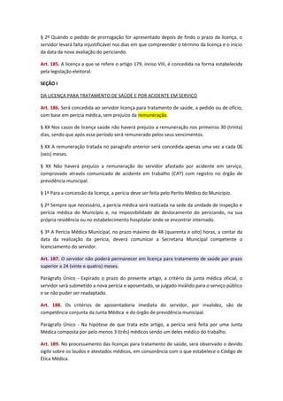 § 2º Quando o pedido de prorrogação for apresentado depois de findo o prazo da licença, o
servidor levará falta injustificável nos dias em que compreender o término da licença e o início
da data da nova avaliação do periciando.
Art. 185. A licença a que se refere o artigo 179, inciso VIII, é concedida na forma estabelecida
pela legislação eleitoral.
SEÇÃO I
DA LICENÇA PARA TRATAMENTO DE SAÚDE E POR ACIDENTE EM SERVIÇO
Art. 186. Será concedida ao servidor licença para tratamento de saúde, a pedido ou de ofício,
com base em perícia médica, sem prejuízo da remuneração.
§ XX Nos casos de licença saúde não haverá prejuízo a remuneração nos primeiros 30 (trinta)
dias, sendo que após esse período será remunerado pelos seus vencimentos.
§ XX A remuneração tratada no paragrafo anterior será concedida apenas uma vez a cada 06
(seis) meses.
§ XX Não haverá prejuízo a remuneração do servidor afastado por acidente em serviço,
comprovado através comunicado de acidente em trabalho (CAT) com registro no órgão de
previdência municipal.
§ 1º Para a concessão da licença, a perícia deve ser feita pelo Perito Médico do Município.
§ 2º Sempre que necessário, a perícia médica será realizada na sede da unidade de inspeção e
perícia médica do Município e, na impossibilidade de deslocamento do periciando, na sua
própria residência ou no estabelecimento hospitalar onde se encontrar internado.
§ 3º A Perícia Médica Municipal, no prazo máximo de 48 (quarenta e oito) horas, a contar da
data da realização da perícia, deverá comunicar a Secretaria Municipal competente o
licenciamento do servidor.
Art. 187. O servidor não poderá permanecer em licença para tratamento de saúde por prazo
superior a 24 (vinte e quatro) meses.
Parágrafo Único - Expirado o prazo do presente artigo, a critério da junta médica oficial, o
servidor será submetido a nova perícia e aposentado, se julgado inválido para o serviço público
e se não puder ser readaptado.
Art. 188. Os critérios de aposentadoria imediata do servidor, por invalidez, são de
competência conjunta da Junta Médica e do órgão de previdência municipal.
Parágrafo Único - Na hipótese de que trata este artigo, a perícia será feita por uma Junta
Médica composta por pelo menos 3 (três) médicos sendo um deles médico do trabalho.
Art. 189. No processamento das licenças para tratamento de saúde, será observado o devido
sigilo sobre os laudos e atestados médicos, em consonância com o que estabelece o Código de
Ética Médica.

 