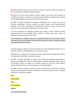 Art. 190. Considerado apto, em perícia médica, o servidor reassumirá o exercício, sob pena de
serem computados como faltas os dias de ausência.
Art. 191. No curso da licença, poderá o servidor requerer nova perícia, caso se julgue em
condições de reassumir o exercício ou com direito à aposentadoria, resguardando-se a decisão
da Junta Médica Oficial no pronunciamento concernente ao caso.
Art. 192. O servidor acometido de patologias incompatíveis com o serviço, com base na
medicina especializada, conforme apurado em perícia médica, será compulsoriamente
licenciado, com direito à percepção da remuneração inerente ao cargo nos 30 (trinta)
primeiros dias sendo que após receberá sobre seus vencimentos.
§ 1º Para verificação das patologias indicadas neste artigo, a perícia médica será feita
obrigatoriamente por Junta Médica Oficial, podendo o servidor pedir novos exames de
laboratório, caso não concorde com o laudo.
§ 2º Conceder-se-á, também, licença por interdição declarada pela autoridade sanitária
competente, por motivo de pessoa co-habitante da residência do servidor, mediante avaliação
pelo sistema pericial do Município.

Art. 194. Configura acidente em serviço o dano físico ou mental sofrido pelo servidor e que se
relacione, mediata ou imediatamente, com o exercício do cargo.
Parágrafo Único - Equipara-se ao acidente em serviço o dano decorrente de agressão sofrida e
não provocada pelo servidor, no exercício do cargo.
Art. 195. O servidor acidentado em serviço, que necessite de tratamento especializado, e
desde que autorizado pelo Chefe do Poder Executivo, mediante proposta do sistema pericial
do Município, poderá ser tratado em instituição privada, por conta dos cofres públicos,
quando inexistirem meios e recursos adequados, em instituição pública.
Art. 196. A prova do acidente será feita ao sistema pericial oficial do Município, mediante
emissão de comunicação de acidente do trabalho, no prazo de 2 (dois) dias úteis, prorrogável
quando as circunstâncias o exigirem.
Sub I
Dos Atestados
Sub II
Das Declarações
SEÇÃO II
DA LICENÇA MATERNIDADE

 
