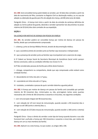 Art. 200. Será concedida licença paternidade ao servidor, por 10 (dez) dias contados a partir da
data de nascimento de filho, constante no Registro Civil ou declaração médica, ou no caso de
adoção ou obtenção de guarda para fins de adoção de criança, até 08 (oito) anos de idade.
Parágrafo Único - A licença terá início a partir da data da emissão da sentença definitiva de
adoção ou termo judicial de guarda, devendo o servidor apresentar tais documentos no prazo
máximo de 03 (três) dias úteis contados da sua expedição.
SEÇÃO V
DA LICENÇA POR MOTIVO DE DOENÇA EM PESSOA DA FAMÍLIA
Art. 201. Ao servidor poderá ser concedida licença por motivo de doença em pessoa da
família, desde que cumulativamente comprovada:
I - a doença, junto ao Serviço Médico Pericial, através de documentação médica;
II - que a assistência direta do servidor junto ao familiar seja necessária e indispensável;
III - que a presença do servidor junto ao familiar seja incompatível com o exercício do cargo.
§ 1º Caberá ao Serviço Social da Secretaria Municipal de Assistência Social emitir parecer
técnico conclusivo, sobre as condições referidas nos incisos II e III.
§ 2º São consideradas pessoas da família para efeito deste Estatuto:
I - cônjuge, companheiro ou companheira, desde que seja comprovada união estável como
entidade familiar;
II – descendente em linha reta até o 1.º grau;
III – ascendente em linha reta até o 2.º grau;
IV - tutelados, curatelados e pessoa da qual o servidor detenha a guarda judicial.
Art. 202. A licença por motivo de doença em pessoa da família será concedida por período
máximo de 90 (noventa) dias, ininterruptos ou não, prorrogáveis tantas vezes quantas
necessárias até o limite de 365 (trezentos e sessenta e cinco) dias, nas seguintes condições:
I - com remuneração integral até 90 (noventa) dias;
II - com redução de 1/3 (um terço) da remuneração, quando exceder a 90 (noventa) dias e
alongar-se até 180 (cento e oitenta) dias; e,
III - com redução de 2/3 (dois terços) da remuneração, quando exceder a 180 (cento e oitenta)
dias.
Parágrafo Único - Cessa o direito do servidor a este tipo de licença quando durante a sua vida
funcional tiver usufruído a licença por 365 (trezentos e sessenta e cinco) dias, por motivo de
doença em um ou mais membros da família.
Art. 203. Aplicam-se a esta licença, no que couber, os artigos 186 a 196.

 
