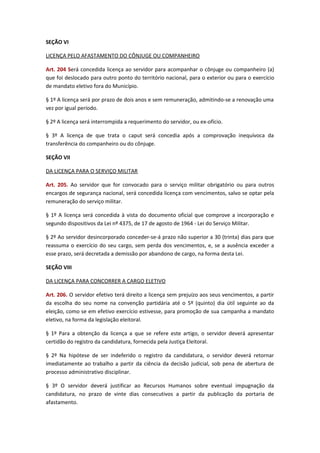 SEÇÃO VI
LICENÇA PELO AFASTAMENTO DO CÔNJUGE OU COMPANHEIRO
Art. 204 Será concedida licença ao servidor para acompanhar o cônjuge ou companheiro (a)
que foi deslocado para outro ponto do território nacional, para o exterior ou para o exercício
de mandato eletivo fora do Município.
§ 1º A licença será por prazo de dois anos e sem remuneração, admitindo-se a renovação uma
vez por igual período.
§ 2º A licença será interrompida a requerimento do servidor, ou ex-ofício.
§ 3º A licença de que trata o caput será concedia após a comprovação inequívoca da
transferência do companheiro ou do cônjuge.
SEÇÃO VII
DA LICENÇA PARA O SERVIÇO MILITAR
Art. 205. Ao servidor que for convocado para o serviço militar obrigatório ou para outros
encargos de segurança nacional, será concedida licença com vencimentos, salvo se optar pela
remuneração do serviço militar.
§ 1º A licença será concedida à vista do documento oficial que comprove a incorporação e
segundo dispositivos da Lei nº 4375, de 17 de agosto de 1964 - Lei do Serviço Militar.
§ 2º Ao servidor desincorporado conceder-se-á prazo não superior a 30 (trinta) dias para que
reassuma o exercício do seu cargo, sem perda dos vencimentos, e, se a ausência exceder a
esse prazo, será decretada a demissão por abandono de cargo, na forma desta Lei.
SEÇÃO VIII
DA LICENÇA PARA CONCORRER A CARGO ELETIVO
Art. 206. O servidor efetivo terá direito a licença sem prejuízo aos seus vencimentos, a partir
da escolha do seu nome na convenção partidária até o 5º (quinto) dia útil seguinte ao da
eleição, como se em efetivo exercício estivesse, para promoção de sua campanha a mandato
eletivo, na forma da legislação eleitoral.
§ 1º Para a obtenção da licença a que se refere este artigo, o servidor deverá apresentar
certidão do registro da candidatura, fornecida pela Justiça Eleitoral.
§ 2º Na hipótese de ser indeferido o registro da candidatura, o servidor deverá retornar
imediatamente ao trabalho a partir da ciência da decisão judicial, sob pena de abertura de
processo administrativo disciplinar.
§ 3º O servidor deverá justificar ao Recursos Humanos sobre eventual impugnação da
candidatura, no prazo de vinte dias consecutivos a partir da publicação da portaria de
afastamento.

 