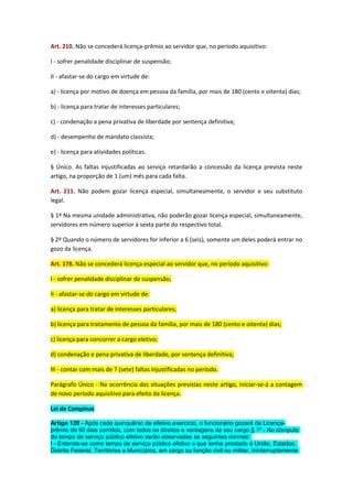 Art. 210. Não se concederá licença-prêmio ao servidor que, no período aquisitivo:
I - sofrer penalidade disciplinar de suspensão;
II - afastar-se do cargo em virtude de:
a) - licença por motivo de doença em pessoa da família, por mais de 180 (cento e oitenta) dias;
b) - licença para tratar de interesses particulares;
c) - condenação a pena privativa de liberdade por sentença definitiva;
d) - desempenho de mandato classista;
e) - licença para atividades políticas.
§ Único. As faltas injustificadas ao serviço retardarão a concessão da licença prevista neste
artigo, na proporção de 1 (um) mês para cada falta.
Art. 211. Não podem gozar licença especial, simultaneamente, o servidor e seu substituto
legal.
§ 1º Na mesma unidade administrativa, não poderão gozar licença especial, simultaneamente,
servidores em número superior à sexta parte do respectivo total.
§ 2º Quando o número de servidores for inferior a 6 (seis), somente um deles poderá entrar no
gozo da licença.
Art. 178. Não se concederá licença especial ao servidor que, no período aquisitivo:
I - sofrer penalidade disciplinar de suspensão;
II - afastar-se do cargo em virtude de:
a) licença para tratar de interesses particulares;
b) licença para tratamento de pessoa da família, por mais de 180 (cento e oitenta) dias;
c) licença para concorrer a cargo eletivo;
d) condenação e pena privativa de liberdade, por sentença definitiva;
III - contar com mais de 7 (sete) faltas injustificadas no período.
Parágrafo Único - Na ocorrência das situações previstas neste artigo, iniciar-se-á a contagem
de novo período aquisitivo para efeito da licença.
Lei de Campinas
Artigo 120 - Após cada quinquênio de efetivo exercício, o funcionário gozará de Licençaprêmio de 90 dias corridos, com todos os direitos e vantagens de seu cargo.§ 1º - No cômputo
do tempo de serviço público efetivo serão observadas as seguintes normas:
I - Entende-se como tempo de serviço público efetivo o que tenha prestado à União, Estados,
Distrito Federal, Territórios e Municípios, em cargo ou função civil ou militar, ininterruptamente

 