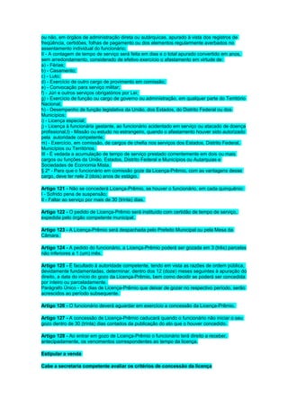 ou não, em órgãos de administração direta ou autárquicas, apurado à vista dos registros de
freqüência, certidões, folhas de pagamento ou dos elementos regularmente averbados no
assentamento individual do funcionário;
II - A contagem de tempo de serviço será feita em dias e o total apurado convertido em anos,
sem arredondamento, considerado de efetivo exercício o afastamento em virtude de:
a) - Férias;
b) - Casamento;
c) - Luto;
d) - Exercício de outro cargo de provimento em comissão;
e) - Convocação para serviço militar;
f) - Júri e outros serviços obrigatórios por Lei;
g) - Exercício de função ou cargo de governo ou administração, em qualquer parte do Território
Nacional;
h) - Desempenho de função legislativa da União, dos Estados, do Distrito Federal ou dos
Municípios;
i) - Licença especial;
j) - Licença à funcionária gestante, ao funcionário acidentado em serviço ou atacado de doença
profissional,l) - Missão ou estudo no estrangeiro, quando o afastamento houver sido autorizado
pela autoridade competente;
m) - Exercício, em comissão, de cargos de chefia nos serviços dos Estados, Distrito Federal,
Municípios ou Territórios.
III - É vedada a acumulação de tempo de serviço prestado correntemente em dois ou mais
cargos ou funções da União, Estados, Distrito Federal e Municípios ou Autarquias e
Sociedades de Economia Mista.
§ 2º - Para que o funcionário em comissão goze da Licença-Prêmio, com as vantagens desse
cargo, deve ter nele 2 (dois) anos de estágio.
Artigo 121 - Não se concederá Licença-Prêmio, se houver o funcionário, em cada quinquênio:
I - Sofrido pena de suspensão;
II - Faltar ao serviço por mais de 30 (trinta) dias.
Artigo 122 - O pedido de Licença-Prêmio será instituído com certidão de tempo de serviço,
expedida pelo órgão competente municipal.
Artigo 123 - A Licença-Prêmio será despachada pelo Prefeito Municipal ou pela Mesa da
Câmara.
Artigo 124 - A pedido do funcionário, a Licença-Prêmio poderá ser gozada em 3 (três) parcelas
não inferiores a 1 (um) mês.
Artigo 125 - É facultado à autoridade competente, tendo em vista as razões de ordem pública,
devidamente fundamentadas, determinar, dentro dos 12 (doze) meses seguintes à apuração do
direito, a data do início do gozo da Licença-Prêmio, bem como decidir se poderá ser concedida
por inteiro ou parceladamente.
Parágrafo Único - Os dias de Licença-Prêmio que deixar de gozar no respectivo período, serão
acrescidos ao período subsequente.
Artigo 126 - O funcionário deverá aguardar em exercício a concessão da Licença-Prêmio.
Artigo 127 - A concessão de Licença-Prêmio caducará quando o funcionário não iniciar o seu
gozo dentro de 30 (trinta) dias contados da publicação do ato que o houver concedido.
Artigo 128 - Ao entrar em gozo de Licença-Prêmio o funcionário terá direito a receber,
antecipadamente, os vencimentos correspondentes ao tempo da licença.
Estipular a venda
Cabe a secretaria competente avaliar os critérios de concessão da licença

 