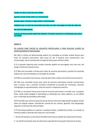 vender os três ou não tirar por inteiro
quando vende incide sobre os vencimentos
quando goza a licença é pago sobre a remuneração
estipular que no caso de conversão dos dias em valor será pago um mês de cada vez
No caso de falecimento
Calculo da licença pela média dos últimos 12 meses anteriores a solicitação para gozo
ou venda.

SEÇÃO XI
DA LICENÇA PARA TRATAR DE ASSUNTOS PARTICULARES E PARA REALIZAR CURSOS DE
APERFEIÇOAMENTO PROFISSIONAL
Art. 212. A critério da Administração poderá ser concedida ao servidor estável licença para
tratar de assuntos particulares, pelo prazo de até 4 (quatro) anos consecutivos, sem
remuneração, não se computando o tempo de licença para nenhum efeito.
§ 1º O período requerido pelo servidor somente poderá ser prorrogado uma única vez, até
atingir o limite de 4 (quatro) anos.
§ 2º Não será concedida a licença para tratar de assuntos particulares, quando tal concessão
implicar em nova contratação ou nomeação de servidor.
§ 3º Não se concederá nova licença, antes de decorridos 2 (dois) anos do término da anterior.
§4º Não será concedida licença para tratar de assuntos particulares quando inconveniente
para o serviço, nem a servidor removido, transferido ou provido por nomeação, reversão,
reintegração ou aproveitamento, antes de assumir o respectivo exercício.
§ 5º Não se concederá licença para tratar de assuntos particulares a servidor que, a qualquer
título, esteja ainda obrigado a indenização ou devolução aos cofres públicos, ou em débito
com a instituição de previdência Municipal.
§ 6º O servidor que entrar em gozo da licença de que trata este artigo perderá qualquer direito
sobre sua lotação original, restando-lhe, quando do seu retorno, aguardar nova designação,
segundo os interesses da administração.
§ 7º Esta licença poderá ser suspensa, a qualquer tempo, a pedido do servidor, ou cassada no
interesse público, devendo este reassumir suas funções:
I - No dia útil posterior ao da ciência do deferimento do seu pedido de suspensão de licença;
II - em até 05 (cinco) dias úteis da ciência da suspensão da licença pelo interesse do serviço.

 