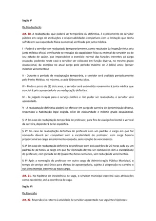 Seção V
Da Readaptação
Art. 20. A readaptação, que poderá ser temporária ou definitiva, é o provimento do servidor
público em cargo de atribuições e responsabilidades compatíveis com a limitação que tenha
sofrido em sua capacidade física ou mental, verificada por junta médica.
I - Poderá o servidor ser readaptado temporariamente, como resultado da inspeção feita pela
junta médica oficial, verificando-se redução da capacidade física ou mental do servidor ou de
seu estado de saúde, que impossibilite o exercício normal das funções inerentes ao cargo
ocupado, podendo neste caso o servidor ser colocado em função diversa, no mesmo grupo
ocupacional, da exercida no atual cargo pelo período máximo de 2 (dois) anos; (prever
mesmos vencimentos)
II - Durante o período de readaptação temporária, o servidor será avaliado periodicamente
pelo Perito Médico, no máximo, a cada 90 (noventa) dias.
III - Findo o prazo de (2) dois anos, o servidor será submetido novamente à junta médica que
concluirá pela aposentadoria ou readaptação definitiva.
IV - Se julgado incapaz para o serviço público e não puder ser readaptado, o servidor será
aposentado.
V - A readaptação definitiva poderá se efetivar em cargo de carreira de denominação diversa,
respeitada a habilitação legal exigida, nível de escolaridade e mesmo grupo ocupacional.
§ 1º Em caso de readaptação temporária de professor, para fins de avanço horizontal e vertical
da carreira, dependerá de lei especifica.
§ 2º Em caso de readaptação definitiva de professor com um padrão, o cargo em que for
nomeado deverá ser compatível com a escolaridade do professor, com carga horária
proporcional ao cargo anteriormente ocupado, sem redução de vencimentos.
§ 3º Em caso de readaptação definitiva de professor com dois padrões de 20 horas cada ou um
padrão de 40 horas, o cargo em que for nomeado deverá ser compatível com a escolaridade
do professor, com jornada de 40 (quarenta) horas semanais, sem redução de vencimentos.
§ 4º Após a nomeação do professor em outro cargo da Administração Pública Municipal, o
tempo de serviço será único para efeitos de aposentadoria, sujeito à progressão na carreira e
nos vencimentos inerente ao novo cargo.
Art. 21. Na hipótese de inexistência de vaga, o servidor municipal exercerá suas atribuições
como excedente, até a ocorrência de vaga.
Seção VI
Da Reversão
Art. 22. Reversão é o retorno à atividade de servidor aposentado nas seguintes hipóteses:

 