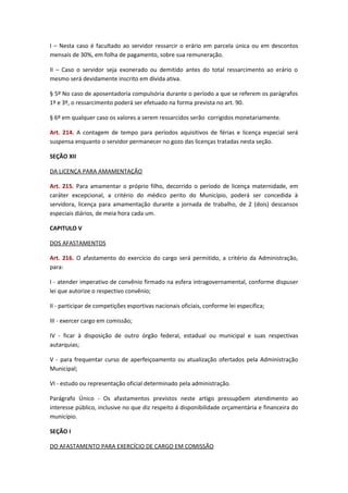 I – Nesta caso é facultado ao servidor ressarcir o erário em parcela única ou em descontos
mensais de 30%, em folha de pagamento, sobre sua remuneração.
II – Caso o servidor seja exonerado ou demitido antes do total ressarcimento ao erário o
mesmo será devidamente inscrito em dívida ativa.
§ 5º No caso de aposentadoria compulsória durante o período a que se referem os parágrafos
1º e 3º, o ressarcimento poderá ser efetuado na forma prevista no art. 90.
§ 6º em qualquer caso os valores a serem ressarcidos serão corrigidos monetariamente.
Art. 214. A contagem de tempo para períodos aquisitivos de férias e licença especial será
suspensa enquanto o servidor permanecer no gozo das licenças tratadas nesta seção.
SEÇÃO XII
DA LICENÇA PARA AMAMENTAÇÃO
Art. 215. Para amamentar o próprio filho, decorrido o período de licença maternidade, em
caráter excepcional, a critério do médico perito do Município, poderá ser concedida à
servidora, licença para amamentação durante a jornada de trabalho, de 2 (dois) descansos
especiais diários, de meia hora cada um.
CAPITULO V
DOS AFASTAMENTOS
Art. 216. O afastamento do exercício do cargo será permitido, a critério da Administração,
para:
I - atender imperativo de convênio firmado na esfera intragovernamental, conforme dispuser
lei que autorize o respectivo convênio;
II - participar de competições esportivas nacionais oficiais, conforme lei especifica;
III - exercer cargo em comissão;
IV - ficar à disposição de outro órgão federal, estadual ou municipal e suas respectivas
autarquias;
V - para frequentar curso de aperfeiçoamento ou atualização ofertados pela Administração
Municipal;
VI - estudo ou representação oficial determinado pela administração.
Parágrafo Único - Os afastamentos previstos neste artigo pressupõem atendimento ao
interesse público, inclusive no que diz respeito á disponibilidade orçamentária e financeira do
município.
SEÇÃO I
DO AFASTAMENTO PARA EXERCÍCIO DE CARGO EM COMISSÃO

 