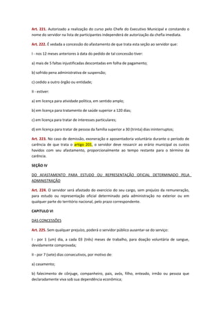 Art. 221. Autorizado a realização do curso pelo Chefe do Executivo Municipal e constando o
nome do servidor na lista de participantes independerá de autorização da chefia imediata.
Art. 222. É vedada a concessão do afastamento de que trata esta seção ao servidor que:
I - nos 12 meses anteriores à data do pedido de tal concessão tiver:
a) mais de 5 faltas injustificadas descontadas em folha de pagamento;
b) sofrido pena administrativa de suspensão;
c) cedido a outro órgão ou entidade;
II - estiver:
a) em licença para atividade política, em sentido amplo;
b) em licença para tratamento de saúde superior a 120 dias;
c) em licença para tratar de interesses particulares;
d) em licença para tratar de pessoa da família superior a 30 (trinta) dias ininterruptos;
Art. 223. No caso de demissão, exoneração e aposentadoria voluntária durante o período de
carência de que trata o artigo 201, o servidor deve ressarcir ao erário municipal os custos
havidos com seu afastamento, proporcionalmente ao tempo restante para o término da
carência.
SEÇÃO IV
DO AFASTAMENTO PARA ESTUDO OU REPRESENTAÇÃO OFICIAL DETERMINADO PELA
ADMINISTRAÇÃO
Art. 224. O servidor será afastado do exercício do seu cargo, sem prejuízo da remuneração,
para estudo ou representação oficial determinado pela administração no exterior ou em
qualquer parte do território nacional, pelo prazo correspondente.
CAPITULO VI
DAS CONCESSÕES
Art. 225. Sem qualquer prejuízo, poderá o servidor público ausentar-se do serviço:
I - por 1 (um) dia, a cada 03 (três) meses de trabalho, para doação voluntária de sangue,
devidamente comprovada;
II - por 7 (sete) dias consecutivos, por motivo de:
a) casamento;
b) falecimento de cônjuge, companheiro, pais, avós, filho, enteado, irmão ou pessoa que
declaradamente viva sob sua dependência econômica;

 