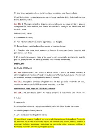 III - pelo tempo que despender no cumprimento de convocação para depor em Juízo;
IV - até 2 (dois) dias, consecutivos ou não, para o fim de regularização do título de eleitor, nos
termos da lei respectiva.
Art. 226. O Município concederá dispensa remunerada para que seus servidores possam
acompanhar os filhos menores, nos termos do Estatuto da Criança e do Adolescente, nos
seguintes casos:
I – Para consulta médica;
II - Para exame de saúde;
III - Para internamento clínico durante o período de sua duração;
IV - De acordo com a solicitação médica, quando se tratar de cirurgia.
§ 1º Quando o pai e a mãe forem servidores, a dispensa de que trata o "caput" do artigo, será
para apenas a um deles.
§ 2º As ausências previstas neste artigo deverão ser comunicadas previamente, quando
possível, e comprovadas em até 48 (quarenta e oito) horas do afastamento.
CAPITULO VII
DO TEMPO DE SERVIÇO
Art. 227. Computar-se-á, para todos os efeitos legais, o tempo de serviço prestado à
administração direta nas três esferas (Federal, Estadual e Municipal), autárquica e fundacional
do Município, inclusive o tempo prestado às Forças Armadas.
Art. 228. A apuração do tempo de serviço será feita em dias, que serão convertidos em anos,
considerado o ano como de 365 (trezentos e sessenta e cinco) dias.
Compatibilizar com o artigo que trata acima. Verificar
Art. 229. Será considerado como de efetivo exercício o afastamento em virtude de:
I - férias;
II - casamento;
III - luto por falecimento de cônjuge, companheiro, avós, pais, filhos, irmãos e enteados;
IV - convocação para o serviço militar;
V - júri e outros serviços obrigatórios por lei;
VI - exercício de cargo ou função de governo ou administração, por designação do Presidente
da República ou através de mandato eletivo, na administração pública, federal, estadual e
municipal, inclusive autarquias, sociedades de economia mista, empresas públicas e
fundações, instituídas e mantidas pelo poder público;

 