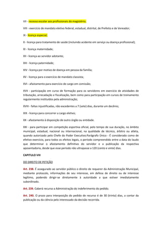 VII - recesso escolar aos profissionais do magistério;
VIII - exercício de mandato eletivo federal, estadual, distrital, de Prefeito e de Vereador;
IX - licença especial;
X - licença para tratamento de saúde (incluindo acidente em serviço ou doença profissional);
XI - licença maternidade;
XII - licença ao servidor adotante;
XIII - licença paternidade;
XIV - licença por motivo de doença em pessoa da família;
XV - licença para o exercício de mandato classista;
XVI - afastamento para exercício de cargo em comissão;
XVII - participação em curso de formação para os servidores em exercício de atividades de
tributação, arrecadação e fiscalização, bem como para participação em cursos de treinamento
regularmente instituídos pela administração;
XVIII - faltas injustificadas, não excedentes a 7 (sete) dias, durante um decênio;
XIX - licença para concorrer a cargo eletivo;
XX - afastamento à disposição de outro órgão ou entidade.
XXI - para participar em competição esportiva oficial, pelo tempo de sua duração, no âmbito
municipal, estadual, nacional ou internacional, na qualidade de técnico, árbitro ou atleta,
quando autorizado pelo Chefe do Poder Executivo.Parágrafo Único - É considerado como de
efetivo exercício, para todos os efeitos legais, o período compreendido entre a data do laudo
que determinar o afastamento definitivo do servidor e a publicação da respectiva
aposentadoria, desde que esse período não ultrapasse a 120 (cento e vinte) dias.
CAPITULO VIII
DO DIREITO DE PETIÇÃO
Art. 238. É assegurado ao servidor público o direito de requerer da Administração Municipal,
mediante protocolo, informações de seu interesse, em defesa de direito ou de interesse
legítimo, podendo dirigir-se diretamente à autoridade a que estiver imediatamente
subordinado.
Art. 239. Caberá recurso a Administração do indeferimento do pedido.
Art. 240. O prazo para interposição do pedido de recurso é de 30 (trinta) dias, a contar da
publicação ou da ciência pelo interessado da decisão recorrida.

 