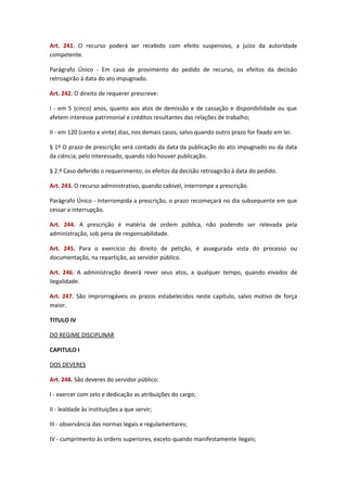 Art. 241. O recurso poderá ser recebido com efeito suspensivo, a juízo da autoridade
competente.
Parágrafo Único - Em caso de provimento do pedido de recurso, os efeitos da decisão
retroagirão à data do ato impugnado.
Art. 242. O direito de requerer prescreve:
I - em 5 (cinco) anos, quanto aos atos de demissão e de cassação e disponibilidade ou que
afetem interesse patrimonial e créditos resultantes das relações de trabalho;
II - em 120 (cento e vinte) dias, nos demais casos, salvo quando outro prazo for fixado em lei.
§ 1º O prazo de prescrição será contado da data da publicação do ato impugnado ou da data
da ciência, pelo interessado, quando não houver publicação.
§ 2.º Caso deferido o requerimento, os efeitos da decisão retroagirão à data do pedido.
Art. 243. O recurso administrativo, quando cabível, interrompe a prescrição.
Parágrafo Único - Interrompida a prescrição, o prazo recomeçará no dia subsequente em que
cessar a interrupção.
Art. 244. A prescrição é matéria de ordem pública, não podendo ser relevada pela
administração, sob pena de responsabilidade.
Art. 245. Para o exercício do direito de petição, é assegurada vista do processo ou
documentação, na repartição, ao servidor público.
Art. 246. A administração deverá rever seus atos, a qualquer tempo, quando eivados de
ilegalidade.
Art. 247. São improrrogáveis os prazos estabelecidos neste capítulo, salvo motivo de força
maior.
TITULO IV
DO REGIME DISCIPLINAR
CAPITULO I
DOS DEVERES
Art. 248. São deveres do servidor público:
I - exercer com zelo e dedicação as atribuições do cargo;
II - lealdade às instituições a que servir;
III - observância das normas legais e regulamentares;
IV - cumprimento às ordens superiores, exceto quando manifestamente ilegais;

 