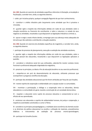 Art. 249. Quando em exercício de atividades específicas referentes à tributação, arrecadação e
fiscalização, o servidor tem, ainda, os seguintes deveres:
I - coibir, por iniciativa própria, qualquer sonegação flagrante de que tiver conhecimento;
II - constituir o crédito tributário pelo lançamento como atividade que lhe é privativa e
vinculada;
III - guardar sigilo a respeito das informações obtidas em razão de suas atividades sobre a
situação econômica ou financeira do contribuinte, e sobre a natureza e o estado de seus
negócios ou atividades, ressalvados o que dispuserem as legislações tributária e criminal; e,
IV - apurar e exigir o exato tributo devido, e empregar para sua cobrança meios adequados de
tal sorte que não submeta o contribuinte a situação vexatória.
Art. 250. Quando em exercício de atividades específicas do magistério, o servidor tem, ainda,
os seguintes deveres:
I - participar do processo de planejamento, execução e avaliação das atividades escolares;
II - guardar sigilo a respeito das informações obtidas em razão de suas atividades, sobre a
situação pessoal dos educandos, ressalvando o que dispuserem as legislações aplicáveis à
questão;
III - considerar a relevância social de suas atribuições, cabendo-lhe manter conduta moral,
funcional e profissional adequada à dignidade do magistério;
IV - preservar os princípios, os ideais e fins da educação brasileira no seu exercício profissional;
V - empenhar-se em prol do desenvolvimento do educando, utilizando processos que
acompanhem o progresso científico da educação;
VI - participar das atividades educacionais que lhe forem atribuídas por força de suas funções;
VII - manter espírito de cooperação e solidariedade com a equipe escolar e a comunidade;
VIII - incentivar a participação, o diálogo e a cooperação entre os educandos, demais
educadores e a comunidade em geral, visando a construção de um sociedade democrática;
IX - respeitar o educando como sujeito do processo educativo e comprometer-se com a
eficácia de seu aprendizado;
X - esclarecer aos educandos o espírito de solidariedade humana, de justiça e cooperação, o
respeito às autoridades constituídas e o amor à Pátria;
XI - considerar os princípios psicopedagógicos, a realidade sócio-econômica da clientela escolar
e as diretrizes da política educacional na escolha e utilização de materiais, procedimentos
didáticos e
instrumentos de
avaliação
do
processo
ensino-aprendizagem;
XII - participar do Conselho Escolar.

 