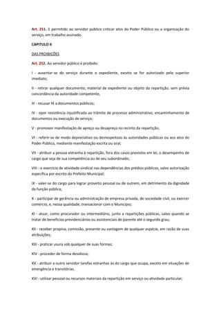Art. 251. E permitido ao servidor público criticar atos do Poder Público ou a organização do
serviço, em trabalho assinado.
CAPITULO II
DAS PROIBIÇÕES
Art. 252. Ao servidor público é proibido:
I - ausentar-se do serviço durante o expediente, exceto se for autorizado pelo superior
imediato;
II - retirar qualquer documento, material de expediente ou objeto da repartição, sem prévia
concordância da autoridade competente,
III - recusar fé a documentos públicos;
IV - opor resistência injustificada ao trâmite de processo administrativo, encaminhamento de
documentos ou execução de serviço;
V - promover manifestação de apreço ou desapreço no recinto da repartição;
VI - referir-se de modo depreciativo ou desrespeitoso às autoridades públicas ou aos atos do
Poder Público, mediante manifestação escrita ou oral;
VII - atribuir a pessoa estranha à repartição, fora dos casos previstos em lei, o desempenho de
cargo que seja de sua competência ou de seu subordinado;
VIII - o exercício de atividade sindical nas dependências dos prédios públicos, salvo autorização
específica por escrito do Prefeito Municipal;
IX - valer-se do cargo para lograr proveito pessoal ou de outrem, em detrimento da dignidade
da função pública;
X - participar de gerência ou administração de empresa privada, de sociedade civil, ou exercer
comércio, e, nessa qualidade, transacionar com o Município;
XI - atuar, como procurador ou intermediário, junto a repartições públicas, salvo quando se
tratar de benefícios previdenciários ou assistenciais de parente até o segundo grau;
XII - receber propina, comissão, presente ou vantagem de qualquer espécie, em razão de suas
atribuições;
XIII - praticar usura sob qualquer de suas formas;
XIV - proceder de forma desidiosa;
XV - atribuir a outro servidor tarefas estranhas às do cargo que ocupa, exceto em situações de
emergência e transitórias.
XVI - utilizar pessoal ou recursos materiais da repartição em serviço ou atividade particular;

 