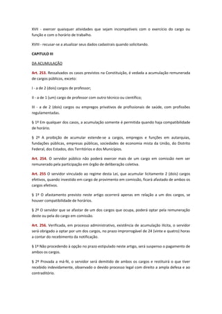 XVII - exercer quaisquer atividades que sejam incompatíveis com o exercício do cargo ou
função e com o horário de trabalho.
XVIII - recusar-se a atualizar seus dados cadastrais quando solicitando.
CAPITULO III
DA ACUMULAÇÃO
Art. 253. Ressalvados os casos previstos na Constituição, é vedada a acumulação remunerada
de cargos públicos, exceto:
I - a de 2 (dois) cargos de professor;
II - a de 1 (um) cargo de professor com outro técnico ou científico;
III - a de 2 (dois) cargos ou empregos privativos de profissionais de saúde, com profissões
regulamentadas.
§ 1º Em qualquer dos casos, a acumulação somente é permitida quando haja compatibilidade
de horário.
§ 2º A proibição de acumular estende-se a cargos, empregos e funções em autarquias,
fundações públicas, empresas públicas, sociedades de economia mista da União, do Distrito
Federal, dos Estados, dos Territórios e dos Municípios.
Art. 254. O servidor público não poderá exercer mais de um cargo em comissão nem ser
remunerado pela participação em órgão de deliberação coletiva.
Art. 255 O servidor vinculado ao regime desta Lei, que acumular licitamente 2 (dois) cargos
efetivos, quando investido em cargo de provimento em comissão, ficará afastado de ambos os
cargos efetivos.
§ 1º O afastamento previsto neste artigo ocorrerá apenas em relação a um dos cargos, se
houver compatibilidade de horários.
§ 2º O servidor que se afastar de um dos cargos que ocupa, poderá optar pela remuneração
deste ou pela do cargo em comissão.
Art. 256. Verificada, em processo administrativo, existência de acumulação ilícita, o servidor
será obrigado a optar por um dos cargos, no prazo improrrogável de 24 (vinte e quatro) horas
a contar do recebimento da notificação.
§ 1º Não procedendo à opção no prazo estipulado neste artigo, será suspenso o pagamento de
ambos os cargos.
§ 2º Provada a má-fé, o servidor será demitido de ambos os cargos e restituirá o que tiver
recebido indevidamente, observado o devido processo legal com direito a ampla defesa e ao
contraditório.

 