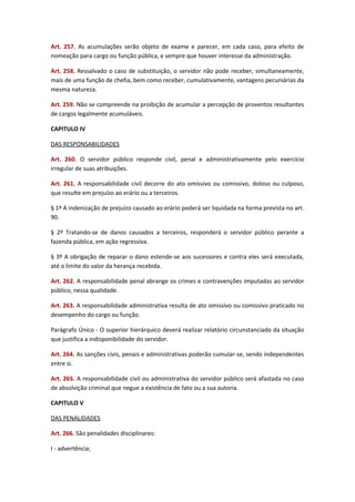 Art. 257. As acumulações serão objeto de exame e parecer, em cada caso, para efeito de
nomeação para cargo ou função pública, e sempre que houver interesse da administração.
Art. 258. Ressalvado o caso de substituição, o servidor não pode receber, simultaneamente,
mais de uma função de chefia, bem como receber, cumulativamente, vantagens pecuniárias da
mesma natureza.
Art. 259. Não se compreende na proibição de acumular a percepção de proventos resultantes
de cargos legalmente acumuláveis.
CAPITULO IV
DAS RESPONSABILIDADES
Art. 260. O servidor público responde civil, penal e administrativamente pelo exercício
irregular de suas atribuições.
Art. 261. A responsabilidade civil decorre do ato omissivo ou comissivo, doloso ou culposo,
que resulte em prejuízo ao erário ou a terceiros.
§ 1º A indenização de prejuízo causado ao erário poderá ser liquidada na forma prevista no art.
90.
§ 2º Tratando-se de danos causados a terceiros, responderá o servidor público perante a
fazenda pública, em ação regressiva.
§ 3º A obrigação de reparar o dano estende-se aos sucessores e contra eles será executada,
até o limite do valor da herança recebida.
Art. 262. A responsabilidade penal abrange os crimes e contravenções imputadas ao servidor
público, nessa qualidade.
Art. 263. A responsabilidade administrativa resulta de ato omissivo ou comissivo praticado no
desempenho do cargo ou função.
Parágrafo Único - O superior hierárquico deverá realizar relatório circunstanciado da situação
que justifica a indisponibilidade do servidor.
Art. 264. As sanções civis, penais e administrativas poderão cumular-se, sendo independentes
entre si.
Art. 265. A responsabilidade civil ou administrativa do servidor público será afastada no caso
de absolvição criminal que negue a existência de fato ou a sua autoria.
CAPITULO V
DAS PENALIDADES
Art. 266. São penalidades disciplinares:
I - advertência;

 