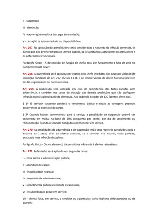 II - suspensão;
III - demissão;
IV - exoneração imediata de cargo em comissão;
V - cassação de aposentadoria ou disponibilidade.
Art. 267. Na aplicação das penalidades serão consideradas a natureza da infração cometida, os
danos que dela provierem para o serviço público, as circunstâncias agravantes ou atenuantes e
os antecedentes funcionais.
Parágrafo Único - A destituição de função de chefia terá por fundamento a falta de zelo no
cumprimento do dever.
Art. 268. A advertência será aplicada por escrito pelo chefe imediato, nos casos de violação de
proibição constante do art. 252, incisos I a IX, e de inobservância de dever funcional previsto
em lei, regulamento ou norma interna.
Art. 269. A suspensão será aplicada em caso de reincidência das faltas punidas com
advertência, e também nos casos de violação das demais proibições que não tipifiquem
infração sujeita a penalidade de demissão, não podendo exceder de 120 (cento e vinte dias).
§ 1º O servidor suspenso perderá o vencimento básico e todas as vantagens pessoais
decorrentes do exercício do cargo.
§ 2º Quando houver conveniência para o serviço, a penalidade de suspensão poderá ser
convertida em multa, na base de 50% (cinquenta por cento) por dia de vencimento ou
remuneração, ficando o servidor obrigado a permanecer em serviço.
Art. 270. As penalidades de advertência e de suspensão terão seus registros cancelados após o
decurso de 2 (dois) anos de efetivo exercício, se o servidor não houver, nesse período,
praticado nova infração disciplinar.
Parágrafo Único - O cancelamento da penalidade não surtirá efeitos retroativos.
Art. 271. A demissão será aplicada nos seguintes casos:
I - crime contra a administração pública;
II - abandono de cargo;
III - inassiduidade habitual;
IV - improbidade administrativa;
V - incontinência pública e conduta escandalosa;
VI - insubordinação grave em serviço;
VII - ofensa física, em serviço, a servidor ou a particular, salvo legítima defesa própria ou de
outrem;

 