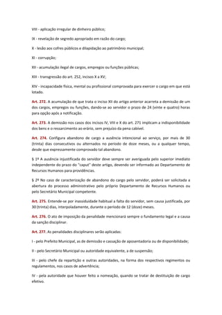 VIII - aplicação irregular de dinheiro público;
IX - revelação de segredo apropriado em razão do cargo;
X - lesão aos cofres públicos e dilapidação ao patrimônio municipal;
XI - corrupção;
XII - acumulação ilegal de cargos, empregos ou funções públicas;
XIII - transgressão do art. 252, incisos X a XV;
XIV - incapacidade física, mental ou profissional comprovada para exercer o cargo em que está
lotado.
Art. 272. A acumulação de que trata o inciso XII do artigo anterior acarreta a demissão de um
dos cargos, empregos ou funções, dando-se ao servidor o prazo de 24 (vinte e quatro) horas
para opção após a notificação.
Art. 273. A demissão nos casos dos incisos IV, VIII e X do art. 271 implicam a indisponibilidade
dos bens e o ressarcimento ao erário, sem prejuízo da pena cabível.
Art. 274. Configura abandono de cargo a ausência intencional ao serviço, por mais de 30
(trinta) dias consecutivos ou alternados no período de doze meses, ou a qualquer tempo,
desde que expressamente comprovado tal abandono.
§ 1º A ausência injustificada do servidor deve sempre ser averiguada pelo superior imediato
independente do prazo do "caput" deste artigo, devendo ser informado ao Departamento de
Recursos Humanos para providências.
§ 2º No caso de caracterização de abandono do cargo pelo servidor, poderá ser solicitada a
abertura do processo administrativo pelo próprio Departamento de Recursos Humanos ou
pelo Secretário Municipal competente.
Art. 275. Entende-se por inassiduidade habitual a falta do servidor, sem causa justificada, por
30 (trinta) dias, interpoladamente, durante o período de 12 (doze) meses.
Art. 276. O ato de imposição da penalidade mencionará sempre o fundamento legal e a causa
da sanção disciplinar.
Art. 277. As penalidades disciplinares serão aplicadas:
I - pelo Prefeito Municipal, as de demissão e cassação de aposentadoria ou de disponibilidade;
II - pelo Secretário Municipal ou autoridade equivalente, a de suspensão;
III - pelo chefe da repartição e outras autoridades, na forma dos respectivos regimentos ou
regulamentos, nos casos de advertência;
IV - pela autoridade que houver feito a nomeação, quando se tratar de destituição de cargo
efetivo.

 