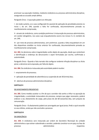 promover sua apuração imediata, mediante sindicância ou processo administrativo disciplinar,
assegurada ao acusado ampla defesa.
Parágrafo Único - A apuração poderá ser efetuada:
I - de modo sumário, se o caso configurado for passível de aplicação da penalidade prevista no
inciso I, do art. 244, quando a falta for confessada, documentalmente provada ou
manifestamente comprovada;
II - através de sindicância, como condição preliminar à instauração de processo administrativo,
em caráter obrigatório, nos casos cujo enquadramento ocorra nos incisos II a V, também do
art. 244;
III - por meio de processo administrativo, sem preliminar, quando a falta enquadrável em um
dos dispositivos aludidos no inciso anterior for confessada, documentalmente provada ou
manifestamente comprovada.
Art. 283. As denúncias sobre irregularidades serão objeto de apuração, desde que contenham
a identificação e endereço do denunciante e sejam formuladas por escrito, confirmada a
autenticidade.
Parágrafo Único - Quando o fato narrado não configurar evidente infração disciplinar ou ilícito
penal, a denúncia será arquivada, por falta de objeto.
Art. 284. Da sindicância instaurada pela autoridade poderá resultar:
I - arquivamento do processo;
II - aplicação de penalidade de advertência ou suspensão de até 30 (trinta) dias;
III - abertura de processo administrativo disciplinar.
CAPITULO II
DO AFASTAMENTO PREVENTIVO
Art. 285. Como medida cautelar e a fim de que o servidor não venha a influir na apuração da
irregularidade, a autoridade instauradora do processo, sempre que julgar necessário, poderá
ordenar o seu afastamento do cargo, pelo prazo de até 60 (sessenta) dias, sem prejuízo da
remuneração.
Parágrafo Único - O afastamento poderá ser prorrogado por igual prazo, findo o qual cessarão
os seus efeitos, ainda que não concluído o processo.
CAPITULO III
DA SINDICÂNCIA
Art. 259. A sindicância será instaurada por ordem do Secretário Municipal da unidade
administrativa a que estiver subordinado o servidor, podendo constituir-se em peça ou fase do
processo
administrativo
respectivo.

 