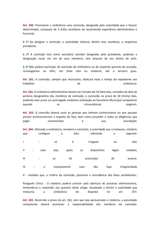 Art. 260. Promoverá a sindicância uma comissão, designada pela autoridade que a houver
determinado, composta de 3 (três) servidores de reconhecida experiência administrativa e
funcional.
§ 1º Ao designar a comissão, a autoridade indicará, dentre seus membros, o respectivo
presidente.
§ 2º A comissão terá como secretário servidor designado pelo presidente, podendo a
designação recair em um de seus membros, sem prejuízo do seu direito de voto.
§ 3º Não poderá participar de comissão de sindicância ou de inquérito parente do acusado,
consangüíneo ou afim, em linha reta ou colateral, até o terceiro grau.
Art. 261. A comissão, sempre que necessário; dedicará todo o tempo do expediente aos
trabalhos
da
sindicância.
Art. 262. A sindicância administrativa deverá ser iniciada até 10 (dez) dias, contados da data da
portaria designatória dos membros da comissão, e concluída no prazo de 30 (trinta) dias,
podendo este prazo ser prorrogado mediante solicitação ao Secretário Municipal competente
quando
as
circunstâncias
exigirem.
Art. 263. A comissão deverá ouvir as pessoas que tenham conhecimento ou que possam
prestar esclarecimentos a respeito do fato, bem como proceder a todas as diligências que
julgar
convenientes
à
sua
elucidação.
Art. 264. Ultimada a sindicância, remeterá a comissão, à autoridade que a instaurou, relatório
que
configure
o
fato,
indicando
o
seguinte:
I
II

-

caso

III
IV

se

-

seja,
se

o

é
quais

irregular
os

há

arquivamento

dispositivos
presunção

caso

ou

não

legais
de
haja

não;
violados;
autoria.
irregularidade

V - medidas que, a critério da comissão, previnam a reincidência dos fatos semelhantes.
Parágrafo Único - O relatório poderá concluir pela abertura de processo administrativo,
limitando-se a responder aos quesitos deste artigo, ressalvado o direito à autoridade que
instaurou
a
sindicância
do
disposto
no
art.
257.
Art. 265. Decorrido o prazo do art. 262, sem que seja apresentado o relatório, a autoridade
competente deverá promover a responsabilidade dos membros da comissão.

 