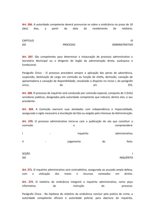 Art. 266. A autoridade competente deverá pronunciar-se sobre a sindicância no prazo de 10
(dez)
dias,
a
partir
da
data
do
recebimento
do
relatório.

CAPITULO
DO

IV
ADMINISTRATIVO

PROCESSO

Art. 267. São competentes para determinar a instauração de processo administrativo o
Secretário Municipal ou o dirigente de órgão da administração direta, autárquica e
fundacional.
Parágrafo Único - O processo precederá sempre a aplicação das penas de advertência,
suspensão, destituição de cargo em comissão ou função de chefia, demissão, cassação de
aposentadoria e cassação de disponibilidade, ressalvado o disposto no inciso I, do parágrafo
único,
do
art.
255.
Art. 268. O processo de inquérito será conduzido por comissão especial, composta de 3 (três)
servidores públicos, designados pela autoridade competente que indicará, dentre eles, o seu
presidente.
Art. 269. A Comissão exercerá suas atividades com independência e imparcialidade,
assegurado o sigilo necessário à elucidação do fato ou exigido pelo interesse da Administração.
Art. 270. O processo administrativo inicia-se com a publicação do ato que constituir a
comissão
e
compreenderá:
I
II

SEÇÃO
DO

-

inquérito
julgamento

administrativo;
do

feito.

I
INQUÉRITO

Art. 271. O inquérito administrativo será contraditório, assegurada ao acusado ampla defesa,
com
a
utilização
dos
meios
e
recursos
nomeados
em
direito.
Art. 272. O relatório da sindicância integrará o inquérito administrativo, como peça
informativa
da
instrução
do
processo.
Parágrafo Único - Na hipótese do relatório da sindicância concluir pela prática de crime, a
autoridade competente oficiará à autoridade policial, para abertura do inquérito,

 