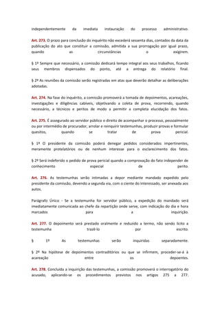 independentemente

da

imediata

instauração

do

processo

administrativo.

Art. 273. O prazo para conclusão do inquérito não excederá sessenta dias, contados da data da
publicação do ato que constituir a comissão, admitida a sua prorrogação por igual prazo,
quando
as
circunstâncias
o
exigirem.
§ 1º Sempre que necessário, a comissão dedicará tempo integral aos seus trabalhos, ficando
seus membros dispensados do ponto, até a entrega do relatório final.
§ 2º As reuniões da comissão serão registradas em atas que deverão detalhar as deliberações
adotadas.
Art. 274. Na fase do inquérito, a comissão promoverá a tomada de depoimentos, acareações,
investigações e diligências cabíveis, objetivando a coleta de prova, recorrendo, quando
necessário, a técnicos e peritos de modo a permitir a completa elucidação dos fatos.
Art. 275. É assegurado ao servidor público o direito de acompanhar o processo, pessoalmente
ou por intermédio de procurador, arrolar e reinquirir testemunhas, produzir provas e formular
quesitos,
quando
se
tratar
de
prova
pericial.
§ 1º O presidente da comissão poderá denegar pedidos considerados impertinentes,
meramente protelatórios ou de nenhum interesse para o esclarecimento dos fatos.
§ 2º Será indeferido o pedido de prova pericial quando a comprovação do fato independer de
conhecimento
especial
de
perito.
Art. 276. As testemunhas serão intimadas a depor mediante mandado expedido pelo
presidente da comissão, devendo a segunda via, com o ciente do interessado, ser anexada aos
autos.
Parágrafo Único - Se a testemunha for servidor público, a expedição do mandado será
imediatamente comunicada ao chefe da repartição onde serve, com indicação do dia e hora
marcados
para
a
inquirição.
Art. 277. O depoimento será prestado oralmente e reduzido a termo, não sendo lícito a
testemunha
trazê-lo
por
escrito.
§

1º

As

testemunhas

serão

inquiridas

separadamente.

§ 2º Na hipótese de depoimentos contraditórios ou que se infirmem, proceder-se-á à
acareação
entre
os
depoentes.
Art. 278. Concluída a inquirição das testemunhas, a comissão promoverá o interrogatório do
acusado, aplicando-se os procedimentos previstos nos artigos 275 a 277.

 