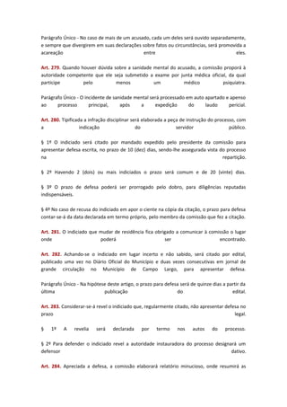 Parágrafo Único - No caso de mais de um acusado, cada um deles será ouvido separadamente,
e sempre que divergirem em suas declarações sobre fatos ou circunstâncias, será promovida a
acareação
entre
eles.
Art. 279. Quando houver dúvida sobre a sanidade mental do acusado, a comissão proporá à
autoridade competente que ele seja submetido a exame por junta médica oficial, da qual
participe
pelo
menos
um
médico
psiquiatra.
Parágrafo Único - O incidente de sanidade mental será processado em auto apartado e apenso
ao
processo
principal,
após
a
expedição
do
laudo
pericial.
Art. 280. Tipificada a infração disciplinar será elaborada a peça de instrução do processo, com
a
indicação
do
servidor
público.
§ 1º O indiciado será citado por mandado expedido pelo presidente da comissão para
apresentar defesa escrita, no prazo de 10 (dez) dias, sendo-lhe assegurada vista do processo
na
repartição.
§ 2º Havendo 2 (dois) ou mais indiciados o prazo será comum e de 20 (vinte) dias.
§ 3º O prazo de defesa poderá ser prorrogado pelo dobro, para diligências reputadas
indispensáveis.
§ 4º No caso de recusa do indiciado em apor o ciente na cópia da citação, o prazo para defesa
contar-se-á da data declarada em termo próprio, pelo membro da comissão que fez a citação.
Art. 281. O indiciado que mudar de residência fica obrigado a comunicar à comissão o lugar
onde
poderá
ser
encontrado.
Art. 282. Achando-se o indiciado em lugar incerto e não sabido, será citado por edital,
publicado uma vez no Diário Oficial do Município e duas vezes consecutivas em jornal de
grande circulação no Município de Campo Largo, para apresentar defesa.
Parágrafo Único - Na hipótese deste artigo, o prazo para defesa será de quinze dias a partir da
última
publicação
do
edital.
Art. 283. Considerar-se-á revel o indiciado que, regularmente citado, não apresentar defesa no
prazo
legal.
§

1º

A

revelia

será

declarada

por

termo

nos

autos

do

processo.

§ 2º Para defender o indiciado revel a autoridade instauradora do processo designará um
defensor
dativo.
Art. 284. Apreciada a defesa, a comissão elaborará relatório minucioso, onde resumirá as

 
