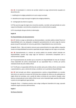 Art. 26. A recondução é o retorno do servidor estável ao cargo anteriormente ocupado em
decorrência de:
I - inabilitação em estágio probatório em outro cargo municipal;
II - desistência de cargo municipal na vigência do estágio probatório;
III - reintegração do anterior ocupante.
§ 1º No caso do cargo de origem já se encontrar provido, o servidor será aproveitado em outro
cargo de atribuições e vencimentos compatíveis com o anteriormente ocupado.
§ 2º A recondução não gera direito à indenização.
Seção IX
Da Disponibilidade e do Aproveitamento
Art. 27. Extinto o cargo ou declarada sua desnecessidade, o servidor público estável ficará em
disponibilidade até o seu adequado e obrigatório aproveitamento em outro cargo do mesmo
grupo ao qual foi aprovado em concurso, garantida a integralidade de seus vencimentos.
Parágrafo Único - Não será aberto concurso para preenchimento de cargo público enquanto
houver em disponibilidade funcionário capacitado de igual categoria ao do cargo a ser provido.
Art. 28. Aproveitamento é o retorno ao serviço público do servidor estável colocado em
disponibilidade, quando haja cargo vago de natureza e vencimento compatíveis com o
anteriormente ocupado.
§1.º O aproveitamento do servidor que se encontre em disponibilidade há mais de 12 (doze)
meses dependerá de prévia comprovação de sua capacidade física e mental, por perícia
realizada através de junta médica oficial.
§ 2.º Verificada a incapacidade definitiva do servidor pela junta médica oficial, será decretada
a aposentadoria e, para o cálculo do tempo, considerar-se-á o período de disponibilidade.
Art. 29. Será tornado sem efeito o aproveitamento e extinta a disponibilidade se o servidor
não entrar em exercício no prazo de 30 (trinta) dias contados da ciência ou da publicação em
órgão oficial do município, com a perda de todos os direitos de sua anterior situação, salvo
doença comprovada por junta médica oficial ou por outra imposição legal, quando então pode
o prazo ser prorrogado por igual período.
Parágrafo Único - A hipótese prevista neste artigo configurará abandono de cargo, apurado
mediante regular processo administrativo.
Seção X
Da Posse e Exercício

 