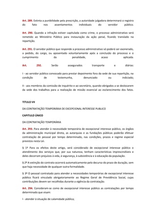 Art. 289. Extinta a punibilidade pela prescrição, a autoridade julgadora determinará o registro
do
fato
nos
assentamentos
individuais
do
servidor
público.
Art. 290. Quando a infração estiver capitulada como crime, o processo administrativo será
remetido ao Ministério Público para instauração da ação penal, ficando translado na
repartição.
Art. 291. O servidor público que responde a processo administrativo só poderá ser exonerado,
a pedido, do cargo, ou aposentado voluntariamente após a conclusão do processo e o
cumprimento
da
penalidade,
acaso
aplicada.
Art.

292.

Serão

assegurados

transporte

e

diárias:

I - ao servidor público convocado para prestar depoimento fora da sede de sua repartição, na
condição
de
testemunha,
denunciado
ou
indiciado;
II - aos membros da comissão de inquérito e ao secretário, quando obrigados a se deslocarem
da sede dos trabalhos para a realização de missão essencial ao esclarecimento dos fatos.

TITULO VII
DA CONTRATAÇÃO TEMPORÁRIA DE EXCEPCIONAL INTERESSE PUBLICO
CAPITULO ÚNICO
DA CONTRATAÇÃO TEMPORÁRIA
Art. 293. Para atender à necessidade temporária de excepcional interesse público, os órgãos
da administração municipal direta, as autarquias e as fundações públicas poderão efetuar
contratação de pessoal por tempo determinado, nas condições, prazos e regime especial
previstos nesta Lei.
§ 1º Para os efeitos deste artigo, será considerado de excepcional interesse público o
atendimento dos serviços que, por sua natureza, tenham características imprescindíveis e
deles decorram prejuízos à vida, à segurança, à subsistência e à educação da população.
§ 2º A extinção do contrato ocorrerá automaticamente pelo decurso do prazo de duração, sem
que haja necessidade de qualquer outra formalidade.
§ 3º O pessoal contratado para atender a necessidades temporárias de excepcional interesse
público ficará vinculado obrigatoriamente ao Regime Geral de Previdência Social, cujas
contribuições devem ser recolhidas durante a vigência da contratação.
Art. 294. Consideram-se como de excepcional interesse público as contratações por tempo
determinado que visam:
I - atender à situação de calamidade pública;

 