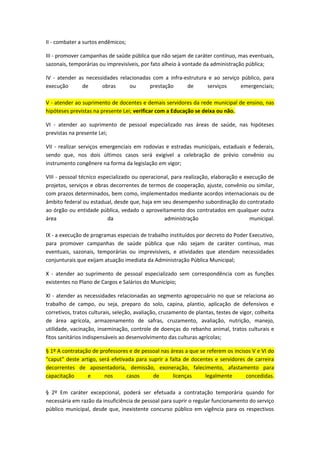 II - combater a surtos endêmicos;
III - promover campanhas de saúde pública que não sejam de caráter contínuo, mas eventuais,
sazonais, temporárias ou imprevisíveis, por fato alheio à vontade da administração pública;
IV - atender as necessidades relacionadas com a infra-estrutura e ao serviço público, para
execução
de
obras
ou
prestação
de
serviços
emergenciais;
V - atender ao suprimento de docentes e demais servidores da rede municipal de ensino, nas
hipóteses previstas na presente Lei; verificar com a Educação se deixa ou não.
VI - atender ao suprimento de pessoal especializado nas áreas de saúde, nas hipóteses
previstas na presente Lei;
VII - realizar serviços emergenciais em rodovias e estradas municipais, estaduais e federais,
sendo que, nos dois últimos casos será exigível a celebração de prévio convênio ou
instrumento congênere na forma da legislação em vigor;
VIII - pessoal técnico especializado ou operacional, para realização, elaboração e execução de
projetos, serviços e obras decorrentes de termos de cooperação, ajuste, convênio ou similar,
com prazos determinados, bem como, implementados mediante acordos internacionais ou de
âmbito federal ou estadual, desde que, haja em seu desempenho subordinação do contratado
ao órgão ou entidade pública, vedado o aproveitamento dos contratados em qualquer outra
área
da
administração
municipal.
IX - a execução de programas especiais de trabalho instituídos por decreto do Poder Executivo,
para promover campanhas de saúde pública que não sejam de caráter contínuo, mas
eventuais, sazonais, temporárias ou imprevisíveis, e atividades que atendam necessidades
conjunturais que exijam atuação imediata da Administração Pública Municipal;
X - atender ao suprimento de pessoal especializado sem correspondência com as funções
existentes no Plano de Cargos e Salários do Município;
XI - atender as necessidades relacionadas ao segmento agropecuário no que se relaciona ao
trabalho de campo, ou seja, preparo do solo, capina, plantio, aplicação de defensivos e
corretivos, tratos culturais, seleção, avaliação, cruzamento de plantas, testes de vigor, colheita
de área agrícola, armazenamento de safras, cruzamento, avaliação, nutrição, manejo,
utilidade, vacinação, inseminação, controle de doenças do rebanho animal, tratos culturais e
fitos sanitários indispensáveis ao desenvolvimento das culturas agrícolas;
§ 1º A contratação de professores e de pessoal nas áreas a que se referem os incisos V e VI do
"caput" deste artigo, será efetivada para suprir a falta de docentes e servidores de carreira
decorrentes de aposentadoria, demissão, exoneração, falecimento, afastamento para
capacitação
e
nos
casos
de
licenças
legalmente
concedidas.
§ 2º Em caráter excepcional, poderá ser efetuada a contratação temporária quando for
necessária em razão da insuficiência de pessoal para suprir o regular funcionamento do serviço
público municipal, desde que, inexistente concurso público em vigência para os respectivos

 