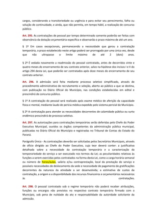 cargos, considerando a transitoriedade ou urgência e para evitar seu perecimento, falha ou
solução de continuidade, e ainda, que não permita, em tempo hábil, a realização de concurso
público.
Art. 295. As contratações de pessoal por tempo determinado somente poderão ser feitas com
observância da dotação orçamentária específica e observarão o prazo máximo de até um ano.
§ 1º Em casos excepcionais, permanecendo a necessidade que gerou a contratação
temporária, o prazo estabelecido neste artigo poderá ser prorrogado por uma única vez, desde
que
não
ultrapasse
o
limite
máximo
de
até
2
(dois)
anos.
§ 2º É vedada novamente a readmissão do pessoal contratado, antes de decorridos vinte e
quatro meses do encerramento de seu contrato anterior, salvo na hipótese dos incisos I e II do
artigo 294 desta Lei, que poderão ser contratados após doze meses do encerramento de seu
contrato anterior.
Art. 296. A admissão será feita mediante processo seletivo simplificado, através de
procedimento administrativo de recrutamento e seleção, aberto ao público a que se destina,
com publicação no Diário Oficial do Município, nas condições estabelecidas em edital e
prescindirá de concurso público.
§ 1º A contratação do pessoal será realizada após exame médico de aferição da capacidade
física e mental, mediante laudo de perícia médica expedido pelo sistema pericial do Município.
§ 2º A contratação para atender as necessidades decorrentes de calamidade pública ou surto
endêmico prescindirá de processo seletivo.
Art. 297. As autorizações para contratações temporárias serão deferidas pelo Chefe do Poder
Executivo Municipal, ouvidos os órgãos competentes da administração pública municipal,
publicadas no Diário Oficial do Município e registradas no Tribunal de Contas do Estado do
Paraná.
Parágrafo Único - As contratações deverão ser solicitadas pelos Secretários Municipais, através
de ofício dirigido ao Chefe do Poder Executivo, cujo teor deverá conter: a justificativa
detalhada sobre a necessidade da contratação temporária e a caracterização da
temporariedade do serviço a ser executado nos termos da Lei; as peculiaridades relativas às
funções a serem exercidas pelos contratados na forma desta Lei, como a carga horária semanal
ou número de horas/aulas, salário e/ou contraprestação, local da prestação do serviço e
possíveis necessidades de deslocamento da sede e necessidade de pagamento de gratificações
decorrentes da natureza da atividade a ser desenvolvida; a estimativa de custos da
contratação, a origem e a disponibilidade dos recursos financeiros e orçamentários necessários
às
contratações.
Art. 298. O pessoal contratado sob o regime temporário não poderá receber atribuições,
funções ou encargos não previstos no respectivo contrato temporário firmado com o
Município, sob pena de nulidade do ato e responsabilidade da autoridade solicitante da
admissão.

 