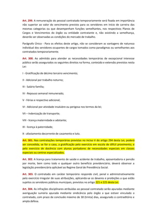 Art. 299. A remuneração do pessoal contratado temporariamente será fixada em importância
não superior ao valor do vencimento previsto para os servidores em início de carreira das
mesmas categorias ou que desempenham funções semelhantes, nos respectivos Planos de
Cargos e Vencimentos do órgão ou entidade contratante e, não existindo a semelhança,
deverão ser observadas as condições do mercado de trabalho.
Parágrafo Único - Para os efeitos deste artigo, não se consideram as vantagens de natureza
individual dos servidores ocupantes de cargos tomados como paradigmas ou semelhantes aos
contratados temporariamente.
Art. 300. Ao admitido para atender as necessidades temporárias de excepcional interesse
público serão assegurados os seguintes direitos na forma, conteúdo e extensão previstos nesta
Lei:
I - Gratificação de décimo terceiro vencimento;
II - Adicional por trabalho noturno;
III - Salário família;
IV - Repouso semanal remunerado;
V - Férias e respectivo adicional;
VI - Adicional por atividade insalubre ou perigosa nos termos da lei;
VII – Indenização de transporte;
VIII - licença maternidade e adotante;
IX - licença à paternidade;
X - afastamento decorrente de casamento e luto.
Art. 301. Nas contratações temporárias previstas no inciso V do artigo 294 desta Lei, poderá
ser concedida, se for o caso, a gratificação pelo exercício em escola de difícil provimento; e
pelo exercício de docência com alunos portadores de necessidades especiais em classes
especiais ou centros especializados.
Art. 302. A licença para tratamento de saúde e acidente de trabalho, aposentadoria e pensão
por morte, bem como todo e qualquer outro benefício previdenciário, deverá observar a
legislação previdenciária aplicável ao Regime Geral de Previdência Social.
Art. 303. O contratado em caráter temporário responde civil, penal e administrativamente
pelo exercício irregular de suas atribuições, aplicando-se os deveres e proibições a que estão
sujeitos os servidores públicos municipais, previstos no artigo 221 e 225 desta Lei.
Art. 304. As infrações disciplinares atribuídas ao pessoal contratado serão apuradas mediante
averiguação sumária apurada mediante sindicância pelo órgão a que estiver vinculado o
contratado, com prazo de conclusão máximo de 30 (trinta) dias, assegurado o contraditório e
ampla defesa.

 