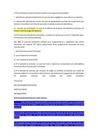 1º Os contratados temporariamente sujeitam-se às seguintes penalidades:
I - advertência, aplicada verbalmente em caso de mera negligência, imprudência ou imperícia;
II - repreensão, aplicada por escrito, em caso de desobediência ou falta de cumprimento dos
deveres e reincidência em falta de que tenha resultado na pena de advertência;
III - rescisão da contratação, no caso de incidência de qualquer das hipóteses previstas nos
incisos I a XIV do artigo 244 desta Lei.
§ 2º É motivo de rescisão da contratação, a ausência ao serviço por mais de 7 (sete) dias úteis,
consecutivos, sem motivo justificado.
Art. 305. O contrato temporário extinguir-se-á, assegurando-se o pagamento das verbas
rescisórias, em especial 13º salário proporcional, férias proporcionais acrescidas do terço
constitucional:
I - pelo término do prazo contratual;
II - por iniciativa do contratado;
III - por iniciativa do contratante.
§ 1º A extinção do contrato, no caso do inciso II, deverá ser comunicada com antecedência
mínima de 30 (trinta) dias pelo contratado.
§ 2º A extinção do contrato, por iniciativa do órgão ou entidade contratante, por razões de
interesse público ou conveniência administrativa, não importará no pagamento de indenização
de
qualquer
natureza,
com
exceção
das
verbas
rescisórias.
TITULO VIII
DAS DISPOSIÇÕES ESPECIFICAS
CAPITULO ÚNICO
DO MAGISTÉRIO
Será Analisado pela Geonice e pela Vanessa
Art. 306. Todo membro do magistério público terá uma lotação especifica, que corresponderá
ao respectivo local de trabalho, e será indicada quando de sua nomeação ou enquadramento
funcional.
§ 1º A lotação funcional nas unidades educacionais será fixada por ato do titular da Secretaria
Municipal de Educação, em função das necessidades decorrentes na Rede Municipal de
Ensino.
§ 2º Quando houver alteração no número de alunos matriculados, extinção de escolas ou
regulamento que implique na diminuição dos servidores lotados em determinado

 