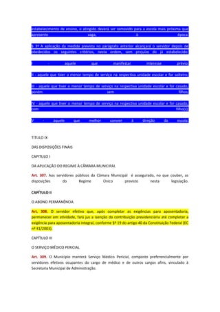estabelecimento de ensino, o atingido deverá ser removido para a escola mais próxima que
apresente
vaga,
à
época.
§ 3º A aplicação da medida prevista no parágrafo anterior alcançará o servidor depois de
obedecidos os seguintes critérios, nesta ordem, sem prejuízo do já estabelecido:
I

-

aquele

que

manifestar

interesse

prévio;

II - aquele que tiver o menor tempo de serviço na respectiva unidade escolar e for solteiro;
III - aquele que tiver o menor tempo de serviço na respectiva unidade escolar e for casado,
porém
sem
filhos;
IV - aquele que tiver o menor tempo de serviço na respectiva unidade escolar e for casado,
com
filho(s);
V

-

aquele

que

melhor

convier

à

direção

da

escola.

TITULO IX
DAS DISPOSIÇÕES FINAIS
CAPITULO I
DA APLICAÇÃO DO REGIME À CÂMARA MUNICIPAL
Art. 307. Aos servidores públicos da Câmara Municipal é assegurado, no que couber, as
disposições
do
Regime
Único
previsto
nesta
legislação.
CAPÍTULO II
O ABONO PERMANÊNCIA
Art. 308. O servidor efetivo que, após completar as exigências para aposentadoria,
permanecer em atividade, fará jus a isenção da contribuição previdenciária até completar a
exigência para aposentadoria integral, conforme §º 19 do artigo 40 da Constituição Federal (EC
nº 41/2003).
CAPÍTULO III
O SERVIÇO MÉDICO PERICIAL
Art. 309. O Município manterá Serviço Médico Pericial, composto preferencialmente por
servidores efetivos ocupantes do cargo de médico e de outros cargos afins, vinculado à
Secretaria Municipal de Administração.

 