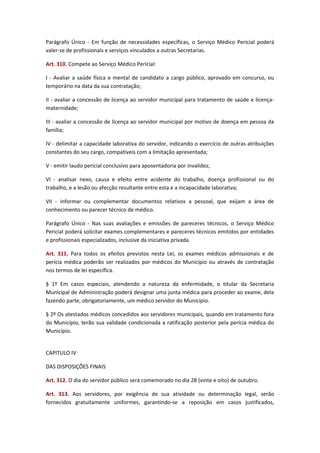 Parágrafo Único - Em função de necessidades específicas, o Serviço Médico Pericial poderá
valer-se de profissionais e serviços vinculados a outras Secretarias.
Art. 310. Compete ao Serviço Médico Pericial:
I - Avaliar a saúde física e mental de candidato a cargo público, aprovado em concurso, ou
temporário na data da sua contratação;
II - avaliar a concessão de licença ao servidor municipal para tratamento de saúde e licençamaternidade;
III - avaliar a concessão de licença ao servidor municipal por motivo de doença em pessoa da
família;
IV - delimitar a capacidade laborativa do servidor, indicando o exercício de outras atribuições
constantes do seu cargo, compatíveis com a limitação apresentada;
V - emitir laudo pericial conclusivo para aposentadoria por invalidez;
VI - analisar nexo, causa e efeito entre acidente do trabalho, doença profissional ou do
trabalho, e a lesão ou afecção resultante entre esta e a incapacidade laborativa;
VII - informar ou complementar documentos relativos a pessoal, que exijam a área de
conhecimento ou parecer técnico de médico.
Parágrafo Único - Nas suas avaliações e emissões de pareceres técnicos, o Serviço Médico
Pericial poderá solicitar exames complementares e pareceres técnicos emitidos por entidades
e profissionais especializados, inclusive da iniciativa privada.
Art. 311. Para todos os efeitos previstos nesta Lei, os exames médicos admissionais e de
perícia médica poderão ser realizados por médicos do Município ou através de contratação
nos termos de lei específica.
§ 1º Em casos especiais, atendendo a natureza da enfermidade, o titular da Secretaria
Municipal de Administração poderá designar uma junta médica para proceder ao exame, dela
fazendo parte, obrigatoriamente, um médico servidor do Município.
§ 2º Os atestados médicos concedidos aos servidores municipais, quando em tratamento fora
do Município, terão sua validade condicionada a ratificação posterior pela perícia médica do
Município.
CAPITULO IV
DAS DISPOSIÇÕES FINAIS
Art. 312. O dia do servidor público será comemorado no dia 28 (vinte e oito) de outubro.
Art. 313. Aos servidores, por exigência de sua atividade ou determinação legal, serão
fornecidos gratuitamente uniformes, garantindo-se a reposição em casos justificados,

 