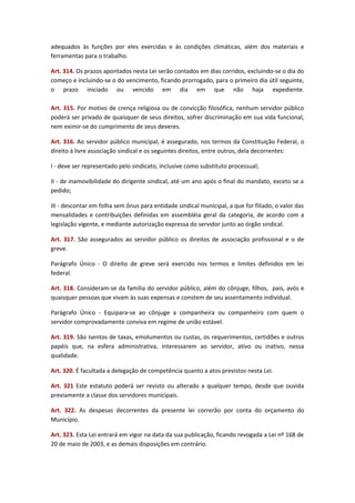 adequados às funções por eles exercidas e às condições climáticas, além dos materiais e
ferramentas para o trabalho.
Art. 314. Os prazos apontados nesta Lei serão contados em dias corridos, excluindo-se o dia do
começo e incluindo-se o do vencimento, ficando prorrogado, para o primeiro dia útil seguinte,
o prazo iniciado ou vencido em dia em que não haja expediente.
Art. 315. Por motivo de crença religiosa ou de convicção filosófica, nenhum servidor público
poderá ser privado de quaisquer de seus direitos, sofrer discriminação em sua vida funcional,
nem eximir-se do cumprimento de seus deveres.
Art. 316. Ao servidor público municipal, é assegurado, nos termos da Constituição Federal, o
direito à livre associação sindical e os seguintes direitos, entre outros, dela decorrentes:
I - deve ser representado pelo sindicato, inclusive como substituto processual;
II - de inamovibilidade do dirigente sindical, até um ano após o final do mandato, exceto se a
pedido;
III - descontar em folha sem ônus para entidade sindical municipal, a que for filiado, o valor das
mensalidades e contribuições definidas em assembléia geral da categoria, de acordo com a
legislação vigente, e mediante autorização expressa do servidor junto ao órgão sindical.
Art. 317. São assegurados ao servidor público os direitos de associação profissional e o de
greve.
Parágrafo Único - O direito de greve será exercido nos termos e limites definidos em lei
federal.
Art. 318. Consideram-se da família do servidor público, além do cônjuge, filhos, pais, avós e
quaisquer pessoas que vivam às suas expensas e constem de seu assentamento individual.
Parágrafo Único - Equipara-se ao cônjuge a companheira ou companheiro com quem o
servidor comprovadamente conviva em regime de união estável.
Art. 319. São isentos de taxas, emolumentos ou custas, os requerimentos, certidões e outros
papéis que, na esfera administrativa, interessarem ao servidor, ativo ou inativo, nessa
qualidade.
Art. 320. É facultada a delegação de competência quanto a atos previstos nesta Lei.
Art. 321 Este estatuto poderá ser revisto ou alterado a qualquer tempo, desde que ouvida
previamente a classe dos servidores municipais.
Art. 322. As despesas decorrentes da presente lei correrão por conta do orçamento do
Município.
Art. 323. Esta Lei entrará em vigor na data da sua publicação, ficando revogada a Lei nº 168 de
20 de maio de 2003, e as demais disposições em contrário.

 