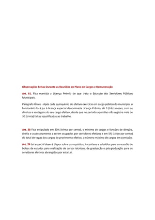 Observações Feitas Durante as Reuniões do Plano de Cargos e Remuneração
Art. 61. Fica mantida a Licença Prêmio de que trata o Estatuto dos Servidores Públicos
Municipais.
Parágrafo Único - Após cada quinquênio de efetivo exercício em cargo público do município, o
funcionário fará jus à licença especial denominada Licença Prêmio, de 3 (três) meses, com os
direitos e vantagens do seu cargo efetivo, desde que no período aquisitivo não registre mais de
30 (trinta) faltas injustificadas ao trabalho.

Art. 38 Fica estipulado em 30% (trinta por cento), o mínimo de cargos e funções de direção,
chefia e assessoramento a serem ocupados por servidores efetivos e em 5% (cinco por cento)
do total de vagas dos cargos de provimento efetivo, o número máximo de cargos em comissão.
Art. 24 Lei especial deverá dispor sobre os requisitos, incentivos e subsídios para concessão de
bolsas de estudos para realização de cursos técnicos, de graduação e pós-graduação para os
servidores efetivos abrangidos por esta Lei.

 