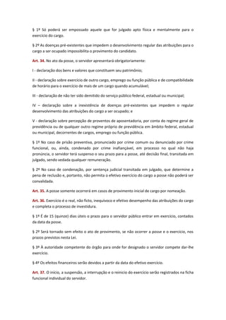 § 1º Só poderá ser empossado aquele que for julgado apto física e mentalmente para o
exercício do cargo.
§ 2º As doenças pré-existentes que impedem o desenvolvimento regular das atribuições para o
cargo a ser ocupado impossibilita o provimento do candidato.
Art. 34. No ato da posse, o servidor apresentará obrigatoriamente:
I - declaração dos bens e valores que constituem seu patrimônio;
II - declaração sobre exercício de outro cargo, emprego ou função pública e de compatibilidade
de horário para o exercício de mais de um cargo quando acumulável;
III - declaração de não ter sido demitido do serviço público federal, estadual ou municipal;
IV – declaração sobre a inexistência de doenças pré-existentes que impedem o regular
desenvolvimento das atribuições do cargo a ser ocupado; e
V - declaração sobre percepção de proventos de aposentadoria, por conta do regime geral de
previdência ou de qualquer outro regime próprio de previdência em âmbito federal, estadual
ou municipal, decorrentes de cargos, emprego ou função pública.
§ 1º No caso de prisão preventiva, pronunciado por crime comum ou denunciado por crime
funcional, ou, ainda, condenado por crime inafiançável, em processo no qual não haja
pronúncia, o servidor terá suspenso o seu prazo para a posse, até decisão final, transitada em
julgado, sendo vedada qualquer remuneração.
§ 2º No caso de condenação, por sentença judicial transitada em julgado, que determine a
pena de reclusão e, portanto, não permita o efetivo exercício do cargo a posse não poderá ser
convalidada.
Art. 35. A posse somente ocorrerá em casos de provimento inicial de cargo por nomeação.
Art. 36. Exercício é o real, não ficto, inequívoco e efetivo desempenho das atribuições do cargo
e completa o processo de investidura.
§ 1º É de 15 (quinze) dias úteis o prazo para o servidor público entrar em exercício, contados
da data da posse.
§ 2º Será tornado sem efeito o ato de provimento, se não ocorrer a posse e o exercício, nos
prazos previstos nesta Lei.
§ 3º À autoridade competente do órgão para onde for designado o servidor compete dar-lhe
exercício.
§ 4º Os efeitos financeiros serão devidos a partir da data do efetivo exercício.
Art. 37. O início, a suspensão, a interrupção e o reinicio do exercício serão registrados na ficha
funcional individual do servidor.

 